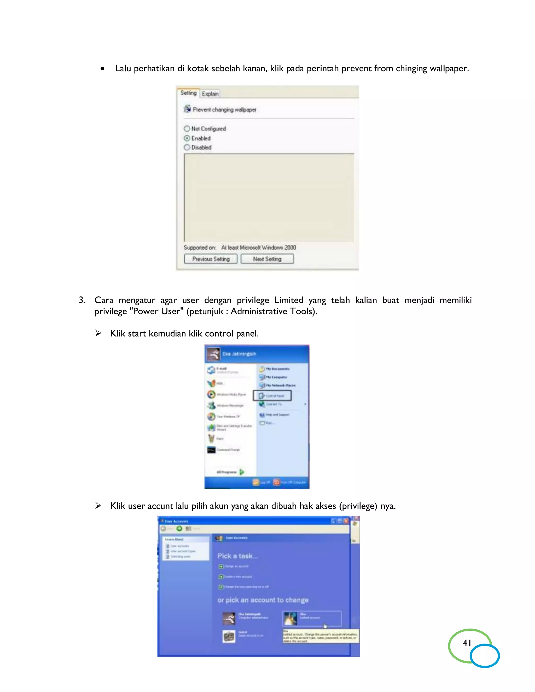    Lalu perhatikan di kotak sebelah kanan, klik pada perintah prevent from chinging wallpaper.




3. Cara mengatur agar user dengan privilege Limited yang telah kalian buat menjadi memiliki
   privilege "Power User" (petunjuk : Administrative Tools).

    Klik start kemudian klik control panel.




    Klik user accunt lalu pilih akun yang akan dibuah hak akses (privilege) nya.




                                                                                                 41
 