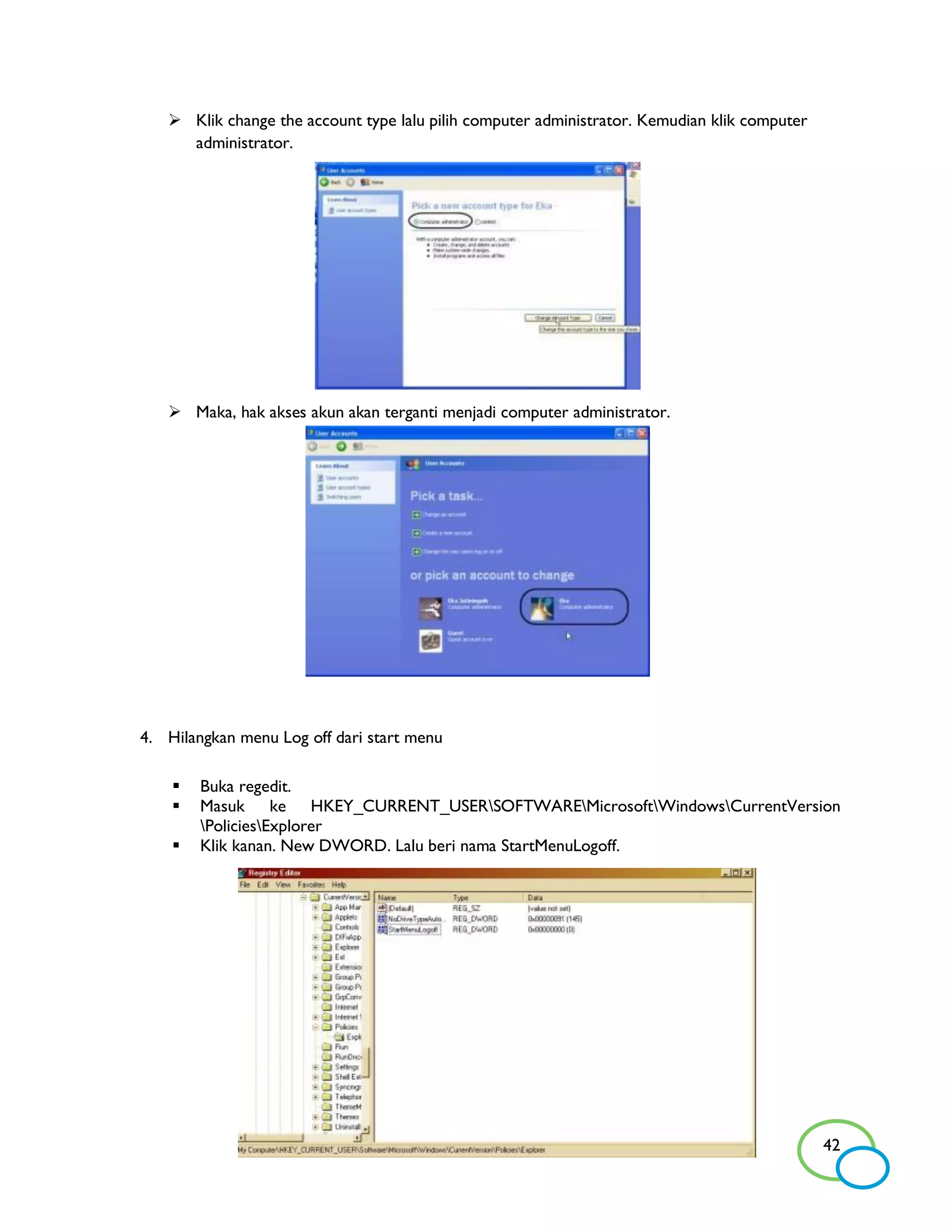  Klik change the account type lalu pilih computer administrator. Kemudian klik computer
     administrator.




    Maka, hak akses akun akan terganti menjadi computer administrator.




4. Hilangkan menu Log off dari start menu

       Buka regedit.
       Masuk ke HKEY_CURRENT_USERSOFTWAREMicrosoftWindowsCurrentVersion
        PoliciesExplorer
       Klik kanan. New DWORD. Lalu beri nama StartMenuLogoff.




                                                                                              42
 