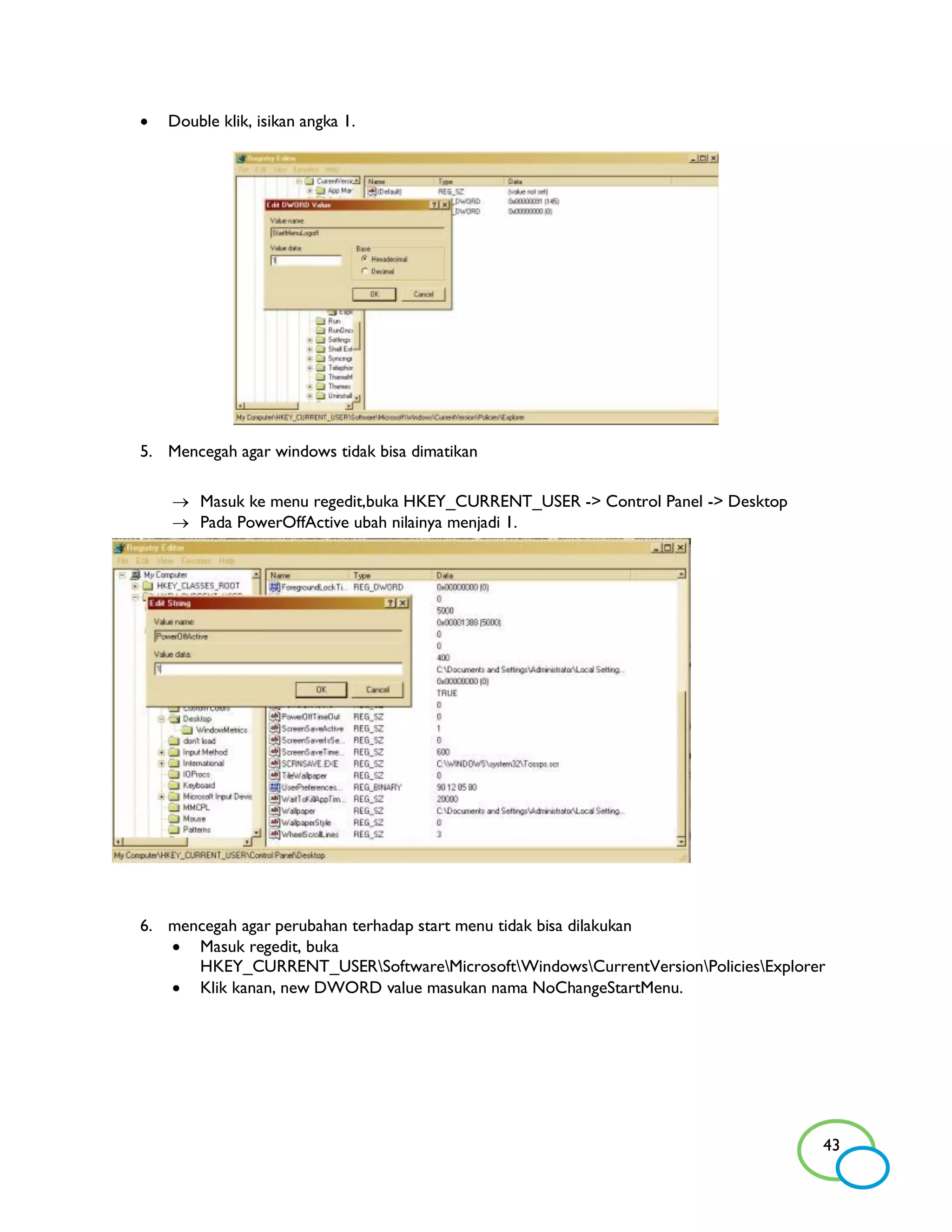    Double klik, isikan angka 1.




5. Mencegah agar windows tidak bisa dimatikan

     Masuk ke menu regedit,buka HKEY_CURRENT_USER -> Control Panel -> Desktop
     Pada PowerOffActive ubah nilainya menjadi 1.




6. mencegah agar perubahan terhadap start menu tidak bisa dilakukan
    Masuk regedit, buka
      HKEY_CURRENT_USERSoftwareMicrosoftWindowsCurrentVersionPoliciesExplorer
    Klik kanan, new DWORD value masukan nama NoChangeStartMenu.




                                                                                  43
 