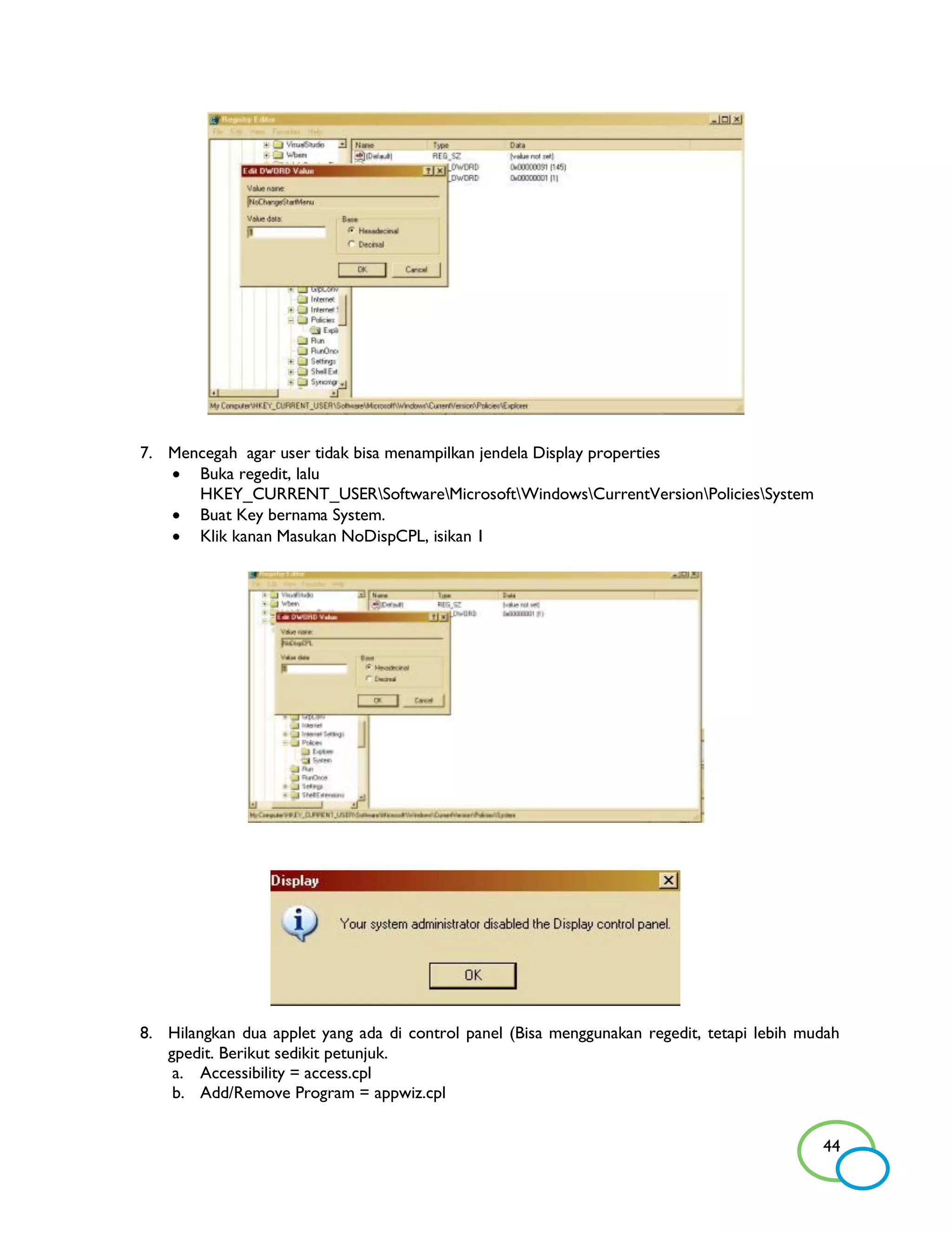 7. Mencegah agar user tidak bisa menampilkan jendela Display properties
    Buka regedit, lalu
      HKEY_CURRENT_USERSoftwareMicrosoftWindowsCurrentVersionPoliciesSystem
    Buat Key bernama System.
    Klik kanan Masukan NoDispCPL, isikan 1




8. Hilangkan dua applet yang ada di control panel (Bisa menggunakan regedit, tetapi lebih mudah
   gpedit. Berikut sedikit petunjuk.
    a. Accessibility = access.cpl
    b. Add/Remove Program = appwiz.cpl


                                                                                            44
 