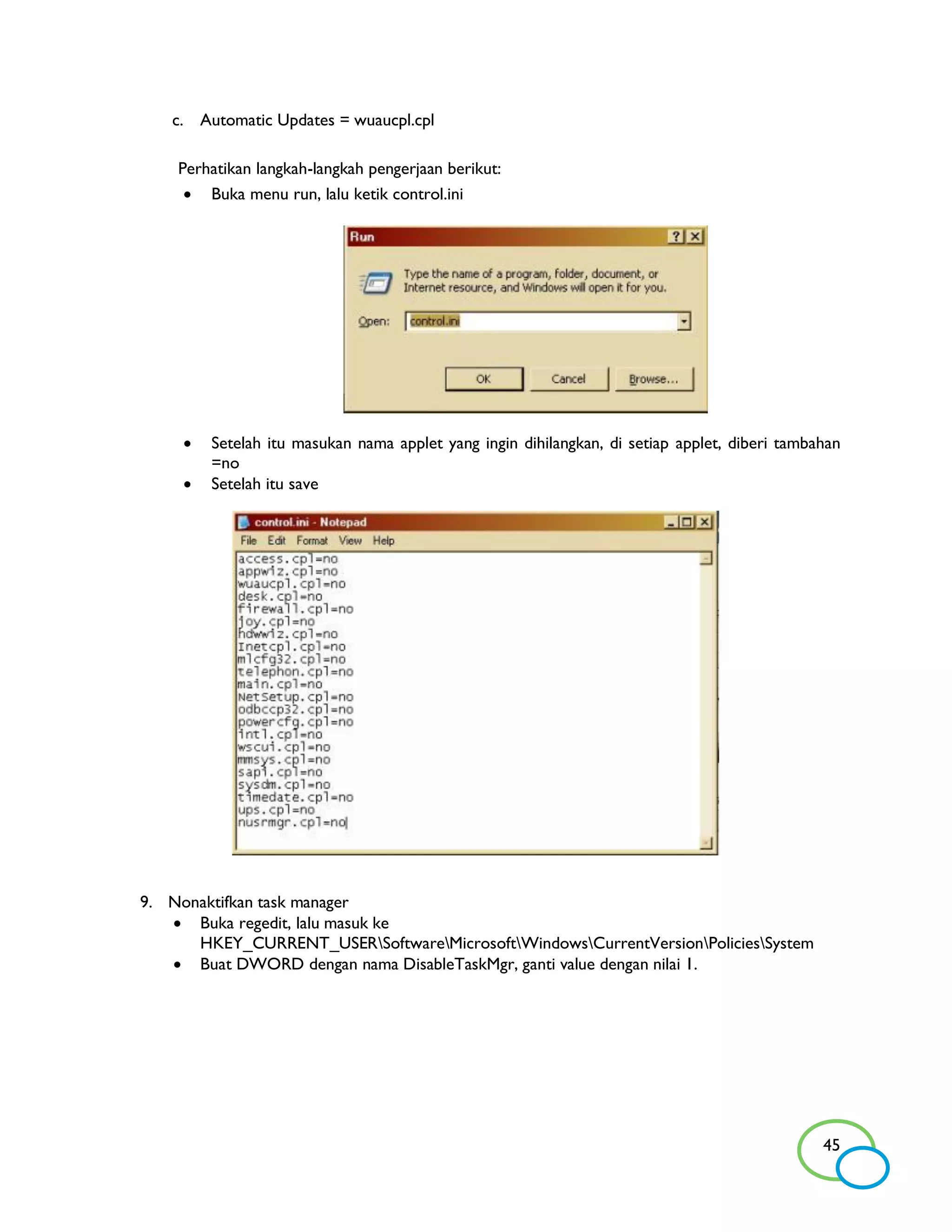 c. Automatic Updates = wuaucpl.cpl

    Perhatikan langkah-langkah pengerjaan berikut:
      Buka menu run, lalu ketik control.ini




        Setelah itu masukan nama applet yang ingin dihilangkan, di setiap applet, diberi tambahan
         =no
        Setelah itu save




9. Nonaktifkan task manager
    Buka regedit, lalu masuk ke
      HKEY_CURRENT_USERSoftwareMicrosoftWindowsCurrentVersionPoliciesSystem
    Buat DWORD dengan nama DisableTaskMgr, ganti value dengan nilai 1.




                                                                                               45
 
