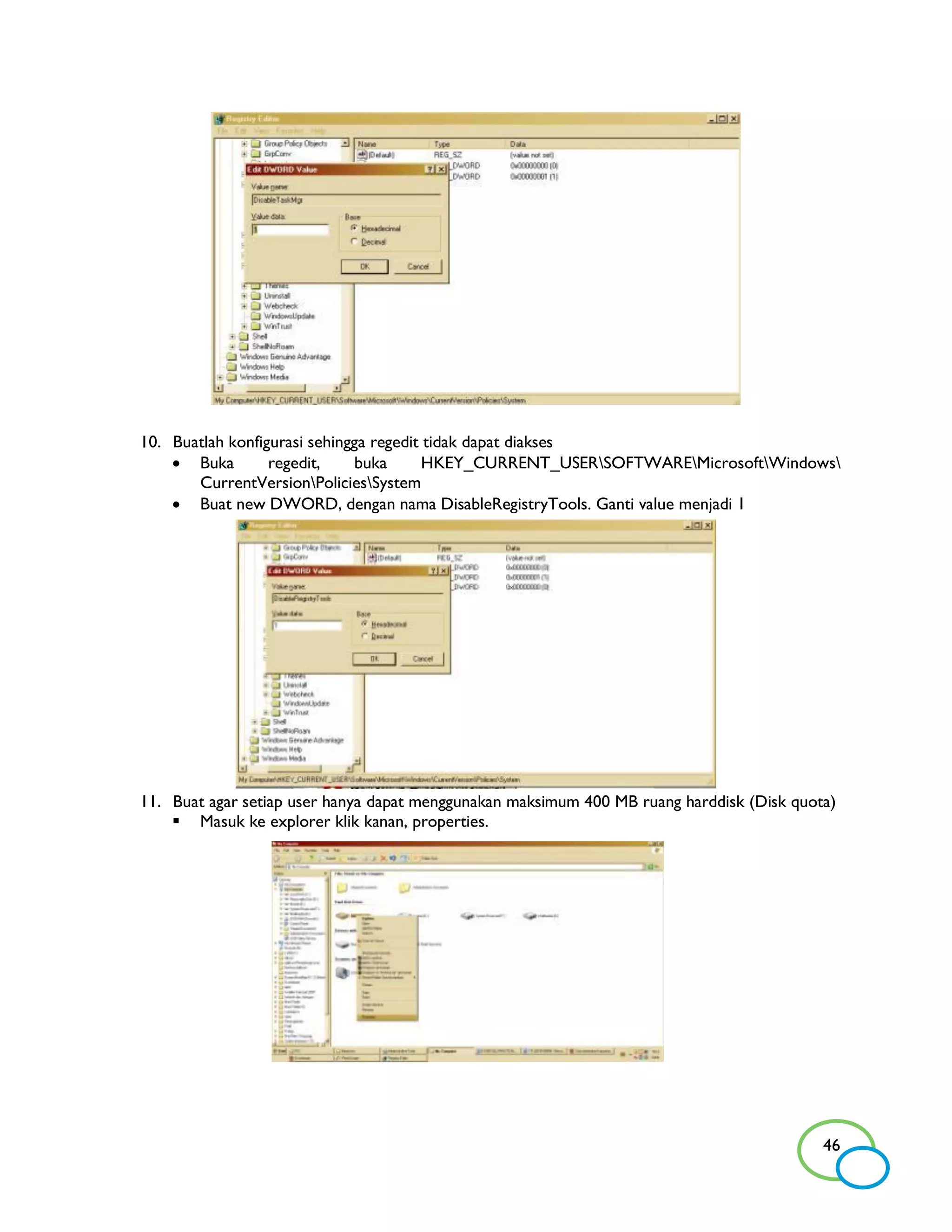 10. Buatlah konfigurasi sehingga regedit tidak dapat diakses
     Buka        regedit,     buka      HKEY_CURRENT_USERSOFTWAREMicrosoftWindows
       CurrentVersionPoliciesSystem
     Buat new DWORD, dengan nama DisableRegistryTools. Ganti value menjadi 1




11. Buat agar setiap user hanya dapat menggunakan maksimum 400 MB ruang harddisk (Disk quota)
     Masuk ke explorer klik kanan, properties.




                                                                                           46
 
