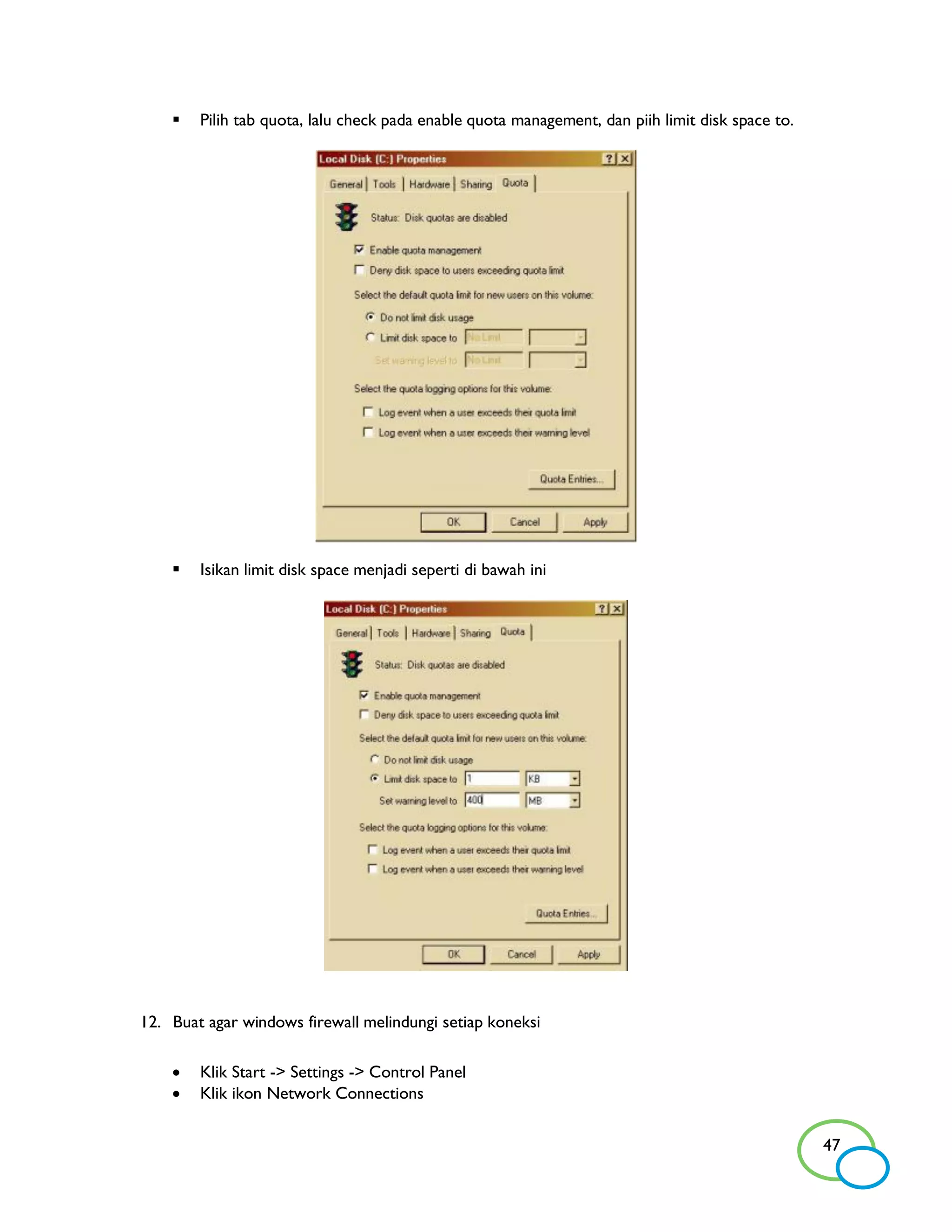    Pilih tab quota, lalu check pada enable quota management, dan piih limit disk space to.




       Isikan limit disk space menjadi seperti di bawah ini




12. Buat agar windows firewall melindungi setiap koneksi

       Klik Start -> Settings -> Control Panel
       Klik ikon Network Connections


                                                                                                  47
 