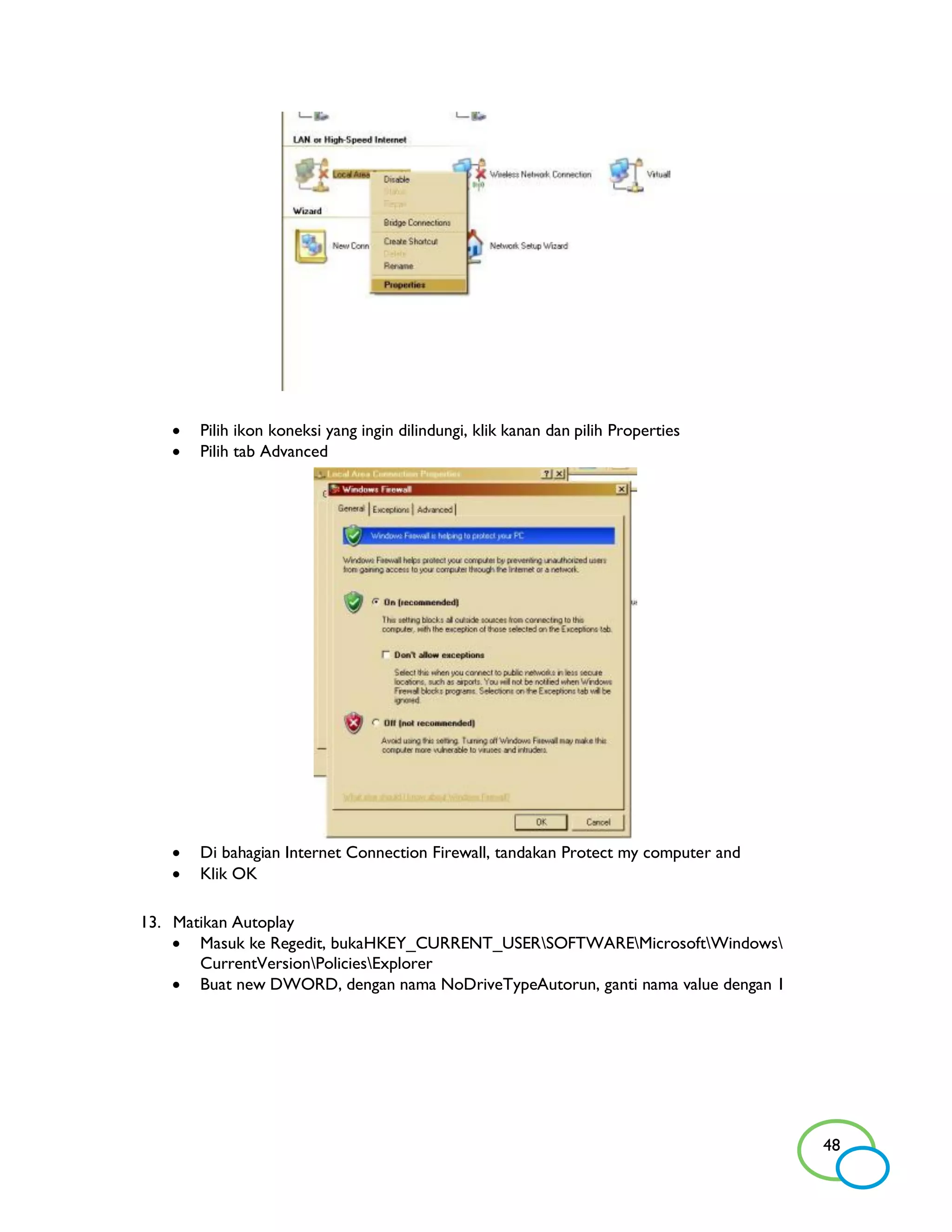    Pilih ikon koneksi yang ingin dilindungi, klik kanan dan pilih Properties
      Pilih tab Advanced




      Di bahagian Internet Connection Firewall, tandakan Protect my computer and
      Klik OK

13. Matikan Autoplay
     Masuk ke Regedit, bukaHKEY_CURRENT_USERSOFTWAREMicrosoftWindows
       CurrentVersionPoliciesExplorer
     Buat new DWORD, dengan nama NoDriveTypeAutorun, ganti nama value dengan 1




                                                                                    48
 