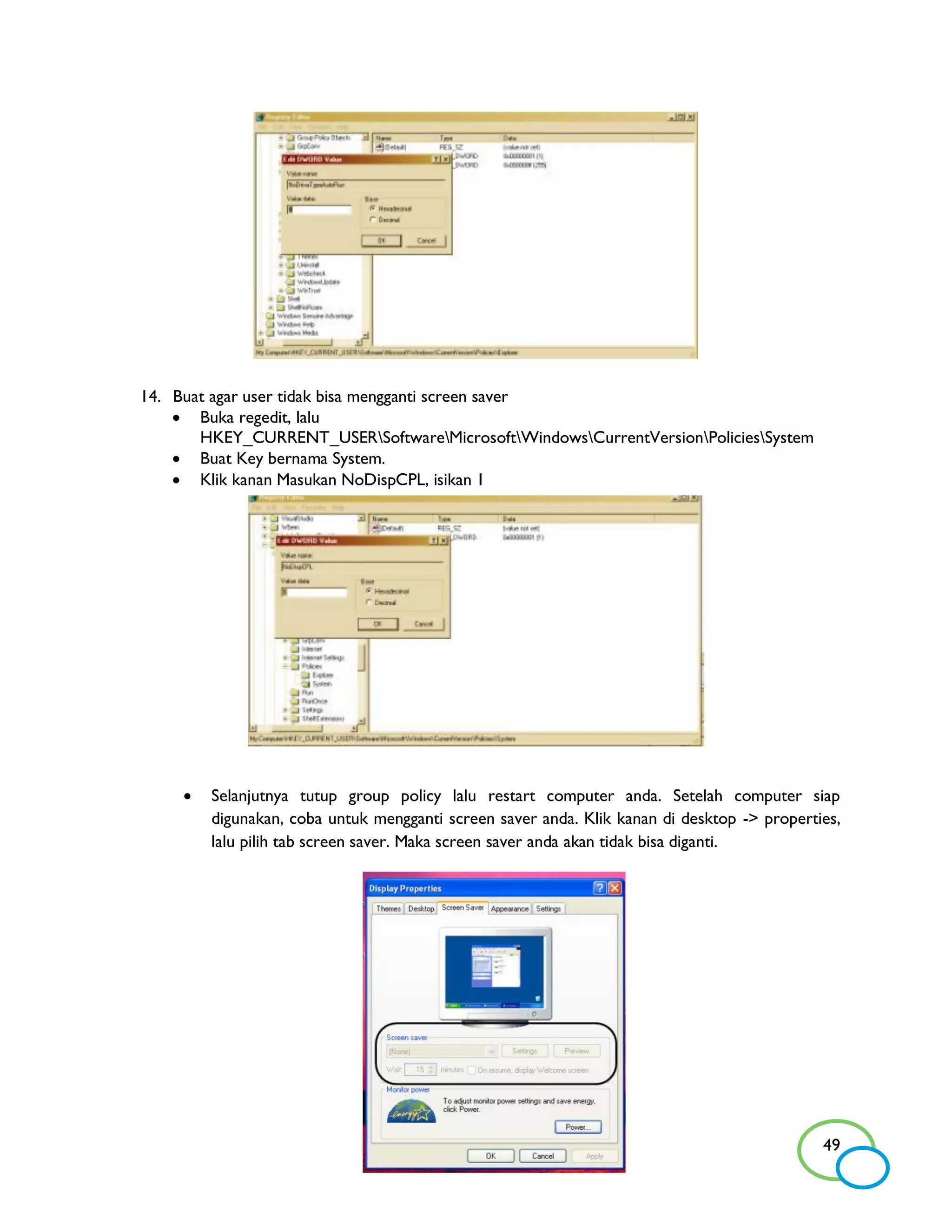 14. Buat agar user tidak bisa mengganti screen saver
     Buka regedit, lalu
       HKEY_CURRENT_USERSoftwareMicrosoftWindowsCurrentVersionPoliciesSystem
     Buat Key bernama System.
     Klik kanan Masukan NoDispCPL, isikan 1




        Selanjutnya tutup group policy lalu restart computer anda. Setelah computer siap
         digunakan, coba untuk mengganti screen saver anda. Klik kanan di desktop -> properties,
         lalu pilih tab screen saver. Maka screen saver anda akan tidak bisa diganti.




                                                                                             49
 