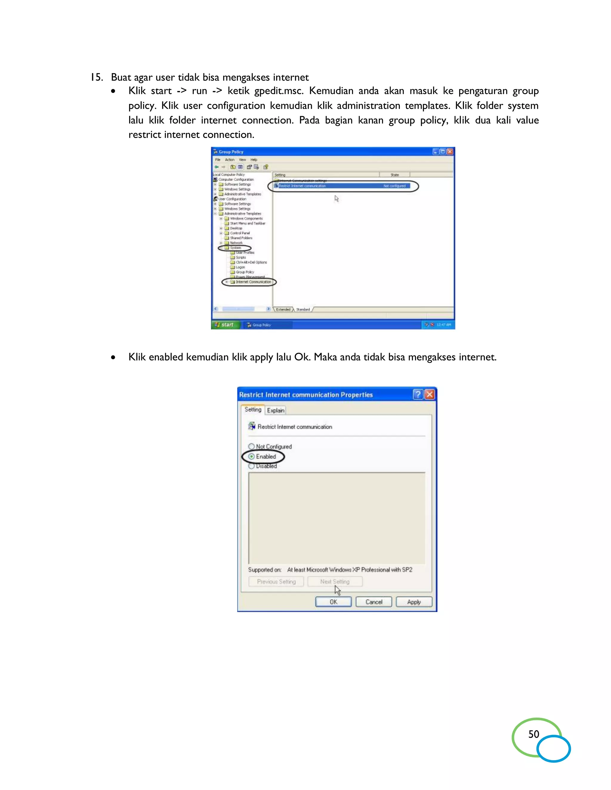 15. Buat agar user tidak bisa mengakses internet
     Klik start -> run -> ketik gpedit.msc. Kemudian anda akan masuk ke pengaturan group
       policy. Klik user configuration kemudian klik administration templates. Klik folder system
       lalu klik folder internet connection. Pada bagian kanan group policy, klik dua kali value
       restrict internet connection.




       Klik enabled kemudian klik apply lalu Ok. Maka anda tidak bisa mengakses internet.




                                                                                              50
 