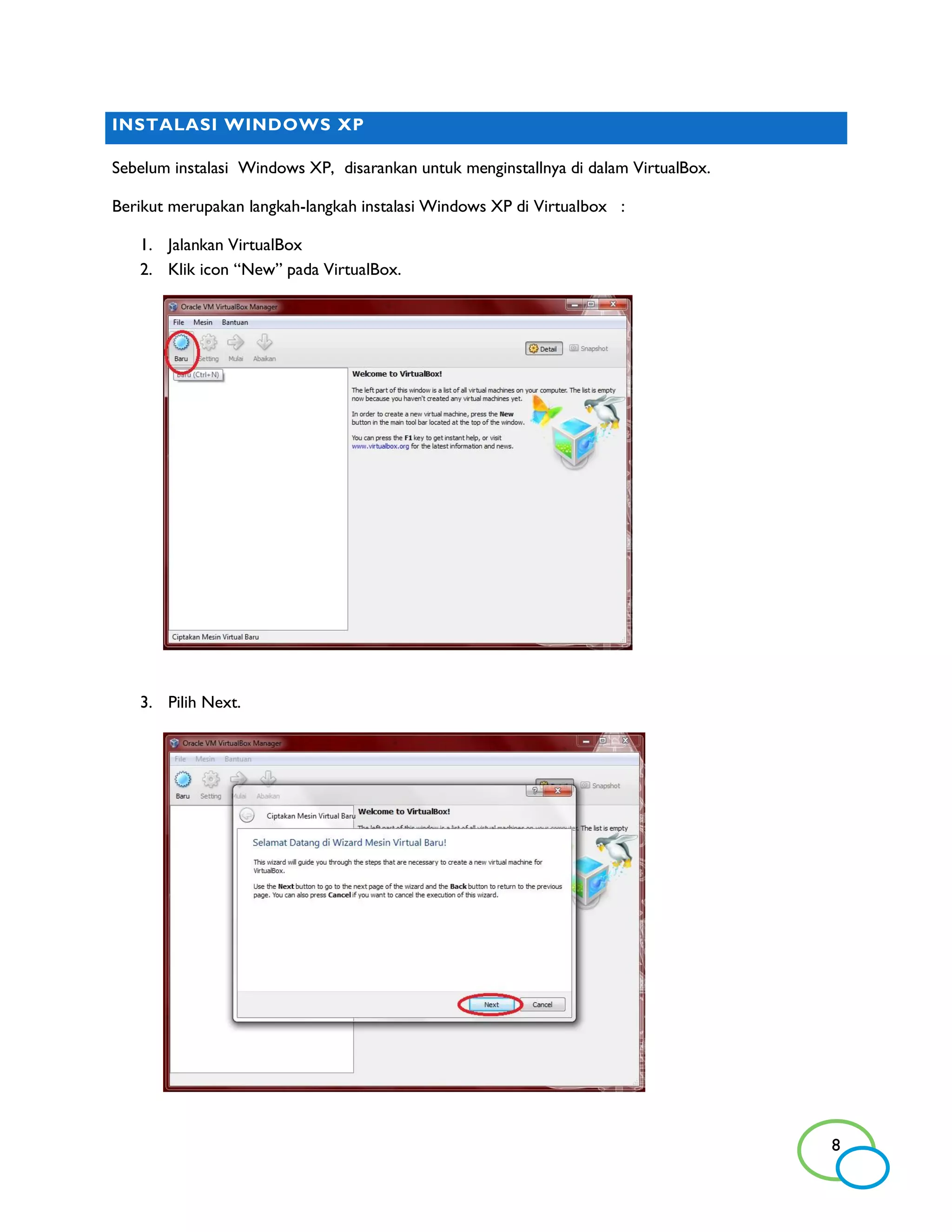 INSTALASI WINDOWS XP

Sebelum instalasi Windows XP, disarankan untuk menginstallnya di dalam VirtualBox.

Berikut merupakan langkah-langkah instalasi Windows XP di Virtualbox :

   1. Jalankan VirtualBox
   2. Klik icon “New” pada VirtualBox.




   3. Pilih Next.




                                                                                     8
 