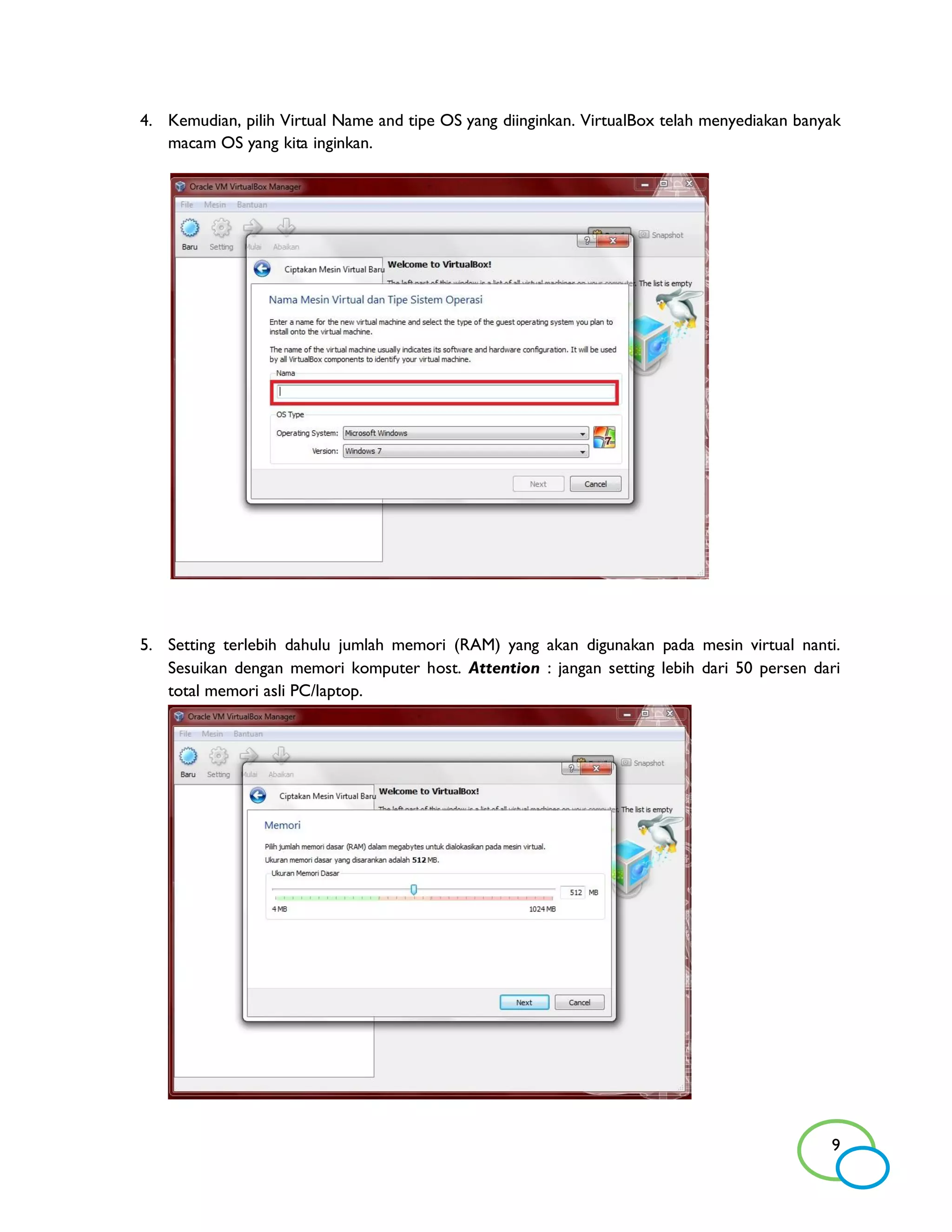 4. Kemudian, pilih Virtual Name and tipe OS yang diinginkan. VirtualBox telah menyediakan banyak
   macam OS yang kita inginkan.




5. Setting terlebih dahulu jumlah memori (RAM) yang akan digunakan pada mesin virtual nanti.
   Sesuikan dengan memori komputer host. Attention : jangan setting lebih dari 50 persen dari
   total memori asli PC/laptop.




                                                                                              9
 