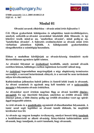 EMIR azonosító: 2.1.1.-2005-10-0012/1.0
EQUAL A / 067
Modul 01
Olvasási zavarok elhárítása – olvasás utáni értés fejlesztése 1
Cél: Olyan gyakorlatok kidolgozása és adaptálása tanár-továbbképzésre,
amelyek szélesítik az olvasási zavarokkal küszködő diák fókuszát, és így
lehetővé teszik mind az un. ’anaforikus olvasást’, mind pedig az un.
’kataforikus olvasást’. A fejlesztés eredményeként az olvasás utáni értés
várhatóan jelentősen fejlődik. A kidolgozandó gyakorlatokhoz
elengedhetetlen a számítógép használata.
Ebben a modulban körüljárjuk az olvasás-készség témakörét nyolc
hierarchikusan egymásra épülő szinten.
Az olvasási folyamat az érzékeléssel kezdődik, amely normál olvasók
esetében látáson, különleges esetben tapintáson keresztül valósul meg.
Az észleléssel kapcsolatban megvizsgáljuk a négy alapkészség természetes
sorrendjét, a sorrend betartásának előnyeit, és a sorrend be nem tartásának
súlyos következményeit.
Kultúránkban jellemzően balról jobbra és fentről lefelé írunk és olvasunk.
Az olvasó szemének és agyának meg kell tanulnia ezt a szekvenciális
mozgást a folyamatos olvasás érdekében.
Az olvasáskor nyert értelem nagyban függ az olvasó korábbi élmény-
anyagától. Ez egy önerősítő folyamat, amelyben az értőbb olvasás több
élményt jelent, a több élmény pedig egy értőbb olvasáshoz vezet egy spirál-
ággal magasabb szinten.
Az értő olvasás és a gondolkodás egymástól elválaszthatatlan folyamatok. A
tanár azzal segít legtöbbet az olvasni tanuló diáknak, ha megfelelő
kérdéseket tesz fel.
Az olvasás egy nagyon komplex tevékenység, amelyet hosszú ideig tanulunk
a betűfelismeréstől az alkotó olvasásig. Könyvbázisú kultúránkban azért
olvasunk, hogy tanuljunk, és azért tanulunk, hogy olvassunk.
 