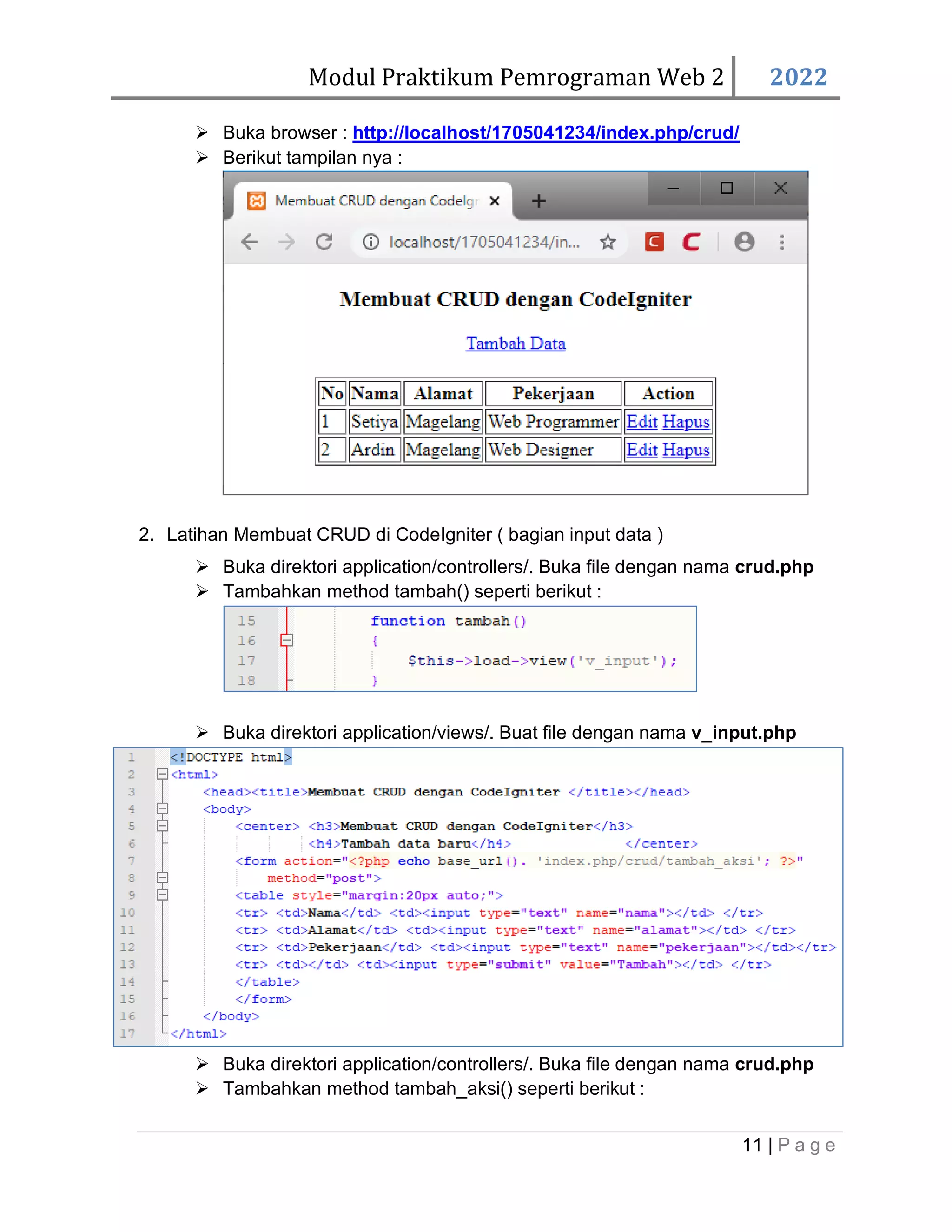 Modul Praktikum Pemrograman Web 2 2022 11 | P a g e ➢ Buka browser : http://localhost/1705041234/index.php/crud/ ➢ Berikut tampilan nya : 2. Latihan Membuat CRUD di CodeIgniter ( bagian input data ) ➢ Buka direktori application/controllers/. Buka file dengan nama crud.php ➢ Tambahkan method tambah() seperti berikut : ➢ Buka direktori application/views/. Buat file dengan nama v_input.php ➢ Buka direktori application/controllers/. Buka file dengan nama crud.php ➢ Tambahkan method tambah_aksi() seperti berikut : 