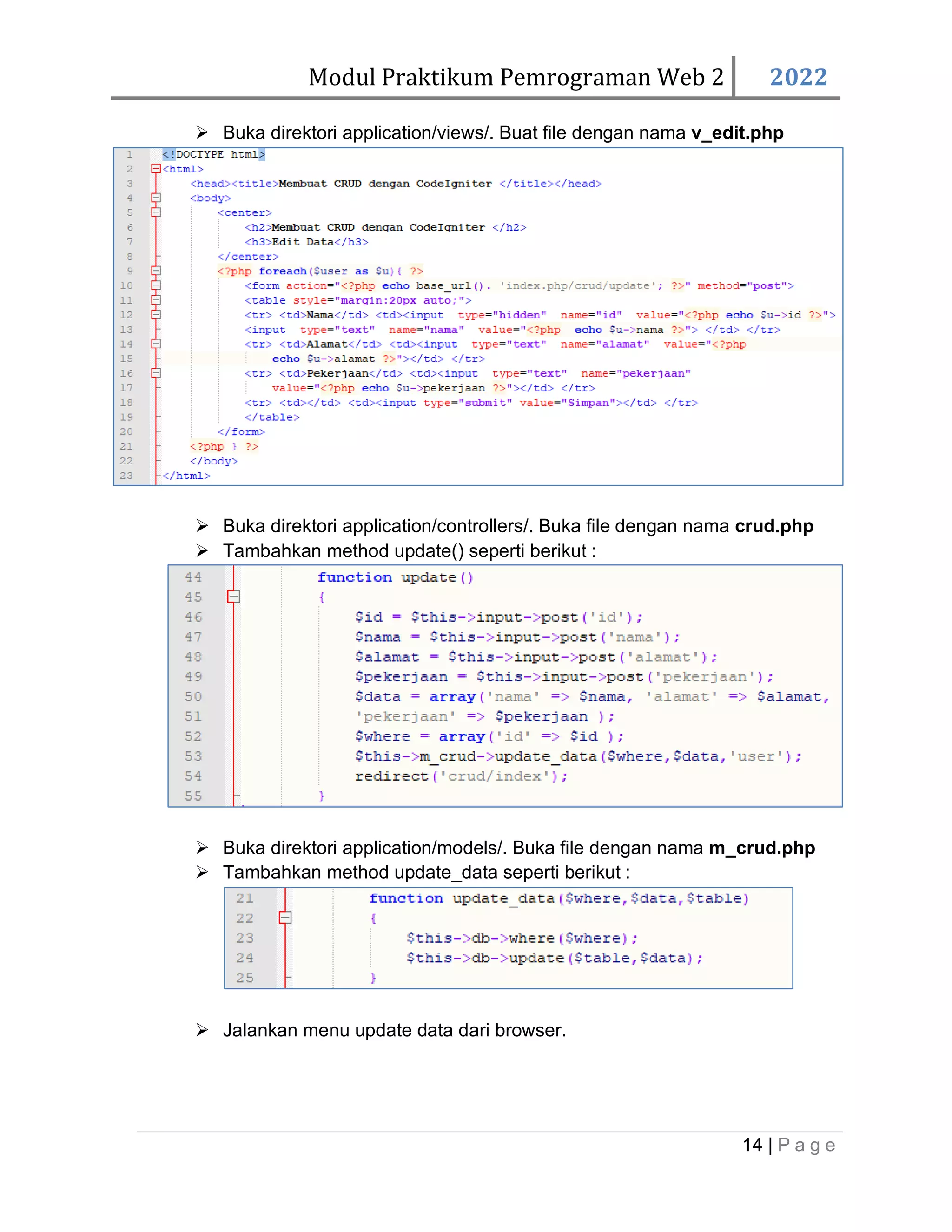 Modul Praktikum Pemrograman Web 2 2022 14 | P a g e ➢ Buka direktori application/views/. Buat file dengan nama v_edit.php ➢ Buka direktori application/controllers/. Buka file dengan nama crud.php ➢ Tambahkan method update() seperti berikut : ➢ Buka direktori application/models/. Buka file dengan nama m_crud.php ➢ Tambahkan method update_data seperti berikut : ➢ Jalankan menu update data dari browser. 