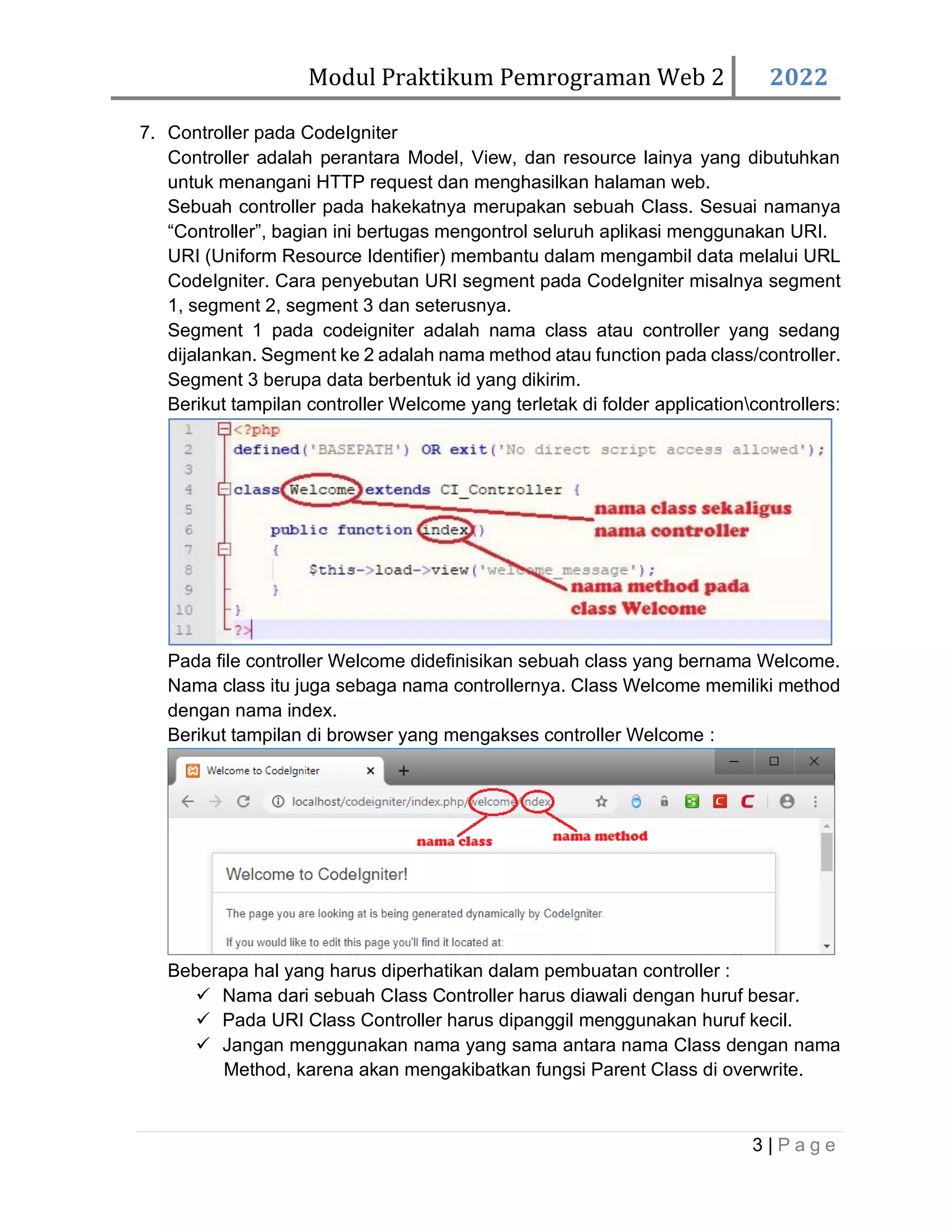 Modul Praktikum Pemrograman Web 2 2022 3 | P a g e 7. Controller pada CodeIgniter Controller adalah perantara Model, View, dan resource lainya yang dibutuhkan untuk menangani HTTP request dan menghasilkan halaman web. Sebuah controller pada hakekatnya merupakan sebuah Class. Sesuai namanya “Controller”, bagian ini bertugas mengontrol seluruh aplikasi menggunakan URI. URI (Uniform Resource Identifier) membantu dalam mengambil data melalui URL CodeIgniter. Cara penyebutan URI segment pada CodeIgniter misalnya segment 1, segment 2, segment 3 dan seterusnya. Segment 1 pada codeigniter adalah nama class atau controller yang sedang dijalankan. Segment ke 2 adalah nama method atau function pada class/controller. Segment 3 berupa data berbentuk id yang dikirim. Berikut tampilan controller Welcome yang terletak di folder applicationcontrollers: Pada file controller Welcome didefinisikan sebuah class yang bernama Welcome. Nama class itu juga sebaga nama controllernya. Class Welcome memiliki method dengan nama index. Berikut tampilan di browser yang mengakses controller Welcome : Beberapa hal yang harus diperhatikan dalam pembuatan controller : ✓ Nama dari sebuah Class Controller harus diawali dengan huruf besar. ✓ Pada URI Class Controller harus dipanggil menggunakan huruf kecil. ✓ Jangan menggunakan nama yang sama antara nama Class dengan nama Method, karena akan mengakibatkan fungsi Parent Class di overwrite. 