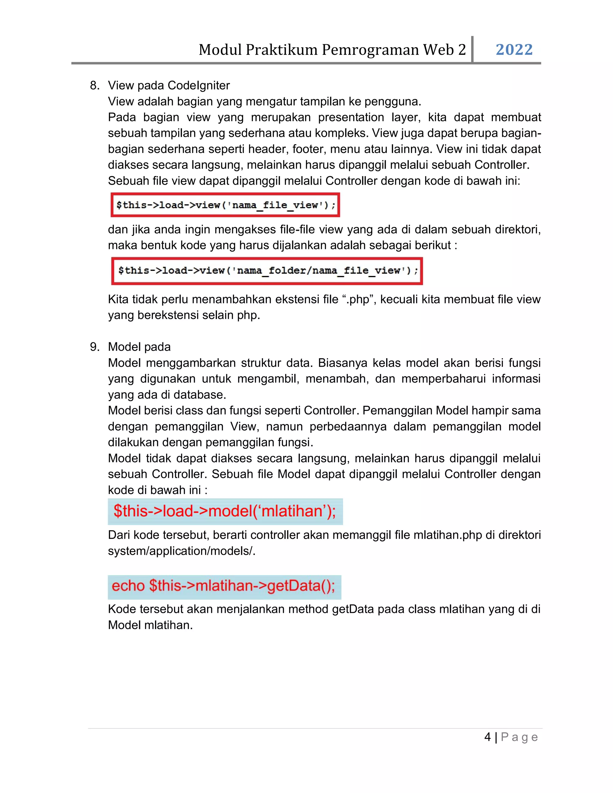 Modul Praktikum Pemrograman Web 2 2022 4 | P a g e 8. View pada CodeIgniter View adalah bagian yang mengatur tampilan ke pengguna. Pada bagian view yang merupakan presentation layer, kita dapat membuat sebuah tampilan yang sederhana atau kompleks. View juga dapat berupa bagian- bagian sederhana seperti header, footer, menu atau lainnya. View ini tidak dapat diakses secara langsung, melainkan harus dipanggil melalui sebuah Controller. Sebuah file view dapat dipanggil melalui Controller dengan kode di bawah ini: dan jika anda ingin mengakses file-file view yang ada di dalam sebuah direktori, maka bentuk kode yang harus dijalankan adalah sebagai berikut : Kita tidak perlu menambahkan ekstensi file “.php”, kecuali kita membuat file view yang berekstensi selain php. 9. Model pada Model menggambarkan struktur data. Biasanya kelas model akan berisi fungsi yang digunakan untuk mengambil, menambah, dan memperbaharui informasi yang ada di database. Model berisi class dan fungsi seperti Controller. Pemanggilan Model hampir sama dengan pemanggilan View, namun perbedaannya dalam pemanggilan model dilakukan dengan pemanggilan fungsi. Model tidak dapat diakses secara langsung, melainkan harus dipanggil melalui sebuah Controller. Sebuah file Model dapat dipanggil melalui Controller dengan kode di bawah ini : Dari kode tersebut, berarti controller akan memanggil file mlatihan.php di direktori system/application/models/. Kode tersebut akan menjalankan method getData pada class mlatihan yang di di Model mlatihan. 