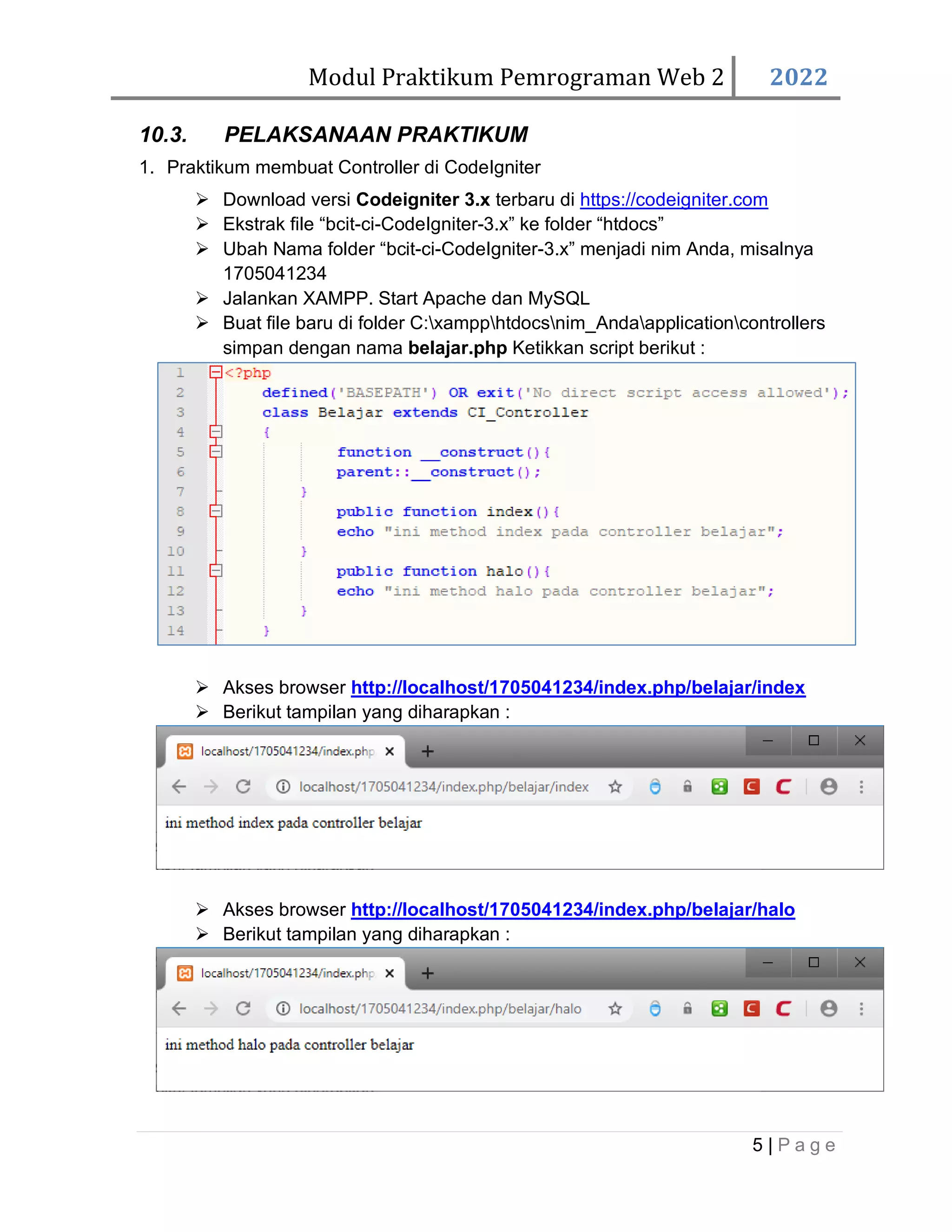 Modul Praktikum Pemrograman Web 2 2022 5 | P a g e 10.3. PELAKSANAAN PRAKTIKUM 1. Praktikum membuat Controller di CodeIgniter ➢ Download versi Codeigniter 3.x terbaru di https://codeigniter.com ➢ Ekstrak file “bcit-ci-CodeIgniter-3.x” ke folder “htdocs” ➢ Ubah Nama folder “bcit-ci-CodeIgniter-3.x” menjadi nim Anda, misalnya 1705041234 ➢ Jalankan XAMPP. Start Apache dan MySQL ➢ Buat file baru di folder C:xampphtdocsnim_Andaapplicationcontrollers simpan dengan nama belajar.php Ketikkan script berikut : ➢ Akses browser http://localhost/1705041234/index.php/belajar/index ➢ Berikut tampilan yang diharapkan : ➢ Akses browser http://localhost/1705041234/index.php/belajar/halo ➢ Berikut tampilan yang diharapkan : 