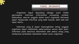 Organisasi dapat dipandang sebagai suatu sistem
pemrosesan informasi (information processing system).
Maksudnya, seluruh anggota dalam suatu organisasi berharap
dapat memperoleh informasi yang lebih banyak, lebih baik dan
tepat waktu.
Informasi yang di dapat memungkinkan setiap anggota
organisasi dapat melaksakan pekerjaannya secara lebih pasti.
Informasi pada dasarnya dibutuhkan oleh semua orang yang
mempunyai perbedaan kedudukan dalam suatu organisasi.
 