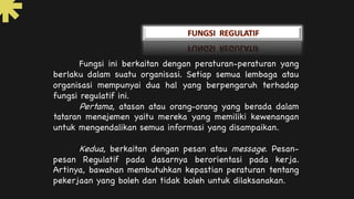 Fungsi ini berkaitan dengan peraturan-peraturan yang
berlaku dalam suatu organisasi. Setiap semua lembaga atau
organisasi mempunyai dua hal yang berpengaruh terhadap
fungsi regulatif ini.
Pertama, atasan atau orang-orang yang berada dalam
tataran menejemen yaitu mereka yang memiliki kewenangan
untuk mengendalikan semua informasi yang disampaikan.
Kedua, berkaitan dengan pesan atau message. Pesan-
pesan Regulatif pada dasarnya berorientasi pada kerja.
Artinya, bawahan membutuhkan kepastian peraturan tentang
pekerjaan yang boleh dan tidak boleh untuk dilaksanakan.
 