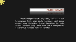 Dalam mengatur suatu organisasi, kekuasaaan dan
kewenangan tidak akan selalu membawa hasil sesuai
dengan yang diharapkan. Adanya kenyataan ini, maka
banyak pimpinan yang lebih suka untuk mempersuasi
bawahannya daripada memberi perintah.
 