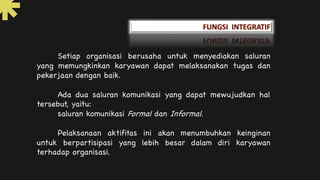 Setiap organisasi berusaha untuk menyediakan saluran
yang memungkinkan karyawan dapat melaksanakan tugas dan
pekerjaan dengan baik.
Ada dua saluran komunikasi yang dapat mewujudkan hal
tersebut, yaitu:
saluran komunikasi Formal dan Informal.
Pelaksanaan aktifitas ini akan menumbuhkan keinginan
untuk berpartisipasi yang lebih besar dalam diri karyawan
terhadap organisasi.
 