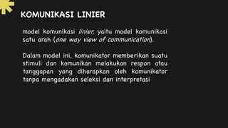 KOMUNIKASI LINIER
model komunikasi linier, yaitu model komunikasi
satu arah (one way view of communication).
Dalam model ini, komunikator memberikan suatu
stimuli dan komunikan melakukan respon atau
tanggapan yang diharapkan oleh komunikator
tanpa mengadakan seleksi dan interpretasi
 