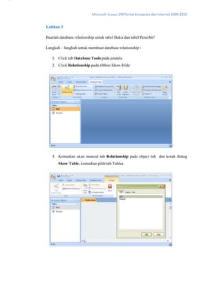 Microsoft Access 2007antar Komputer dan Internet 2009‐2010 
Latihan 3
Buatlah database relationship untuk tabel Buku dan tabel Penerbit!
Langkah – langkah untuk membuat database relationship :
1. Click tab Database Tools pada jendela
2. Click Relationship pada ribbon Show/Hide
3. Kemudian akan muncul tab Relationship pada object tab dan kotak dialog
Show Table, kemudian pilih tab Tables
1
2 
3
4 
 