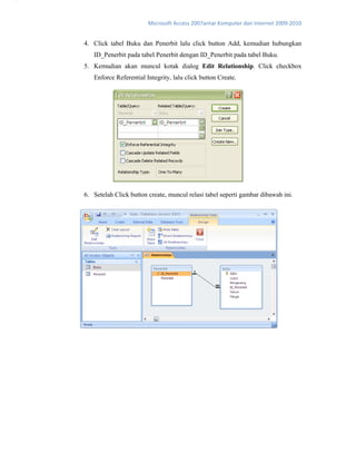 Microsoft Access 2007antar Komputer dan Internet 2009‐2010 
4. Click tabel Buku dan Penerbit lalu click button Add, kemudian hubungkan
ID_Penerbit pada tabel Penerbit dengan ID_Penerbit pada tabel Buku.
5. Kemudian akan muncul kotak dialog Edit Relationship. Click checkbox
Enforce Referential Integrity, lalu click button Create.
6. Setelah Click button create, muncul relasi tabel seperti gambar dibawah ini.
5
 