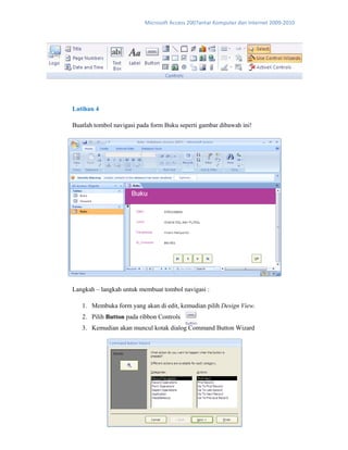 Microsoft Access 2007antar Komputer dan Internet 2009‐2010 
Latihan 4
Buatlah tombol navigasi pada form Buku seperti gambar dibawah ini!
Langkah – langkah untuk membuat tombol navigasi :
1. Membuka form yang akan di edit, kemudian pilih Design View.
2. Pilih Button pada ribbon Controls
3. Kemudian akan muncul kotak dialog Command Button Wizard
 