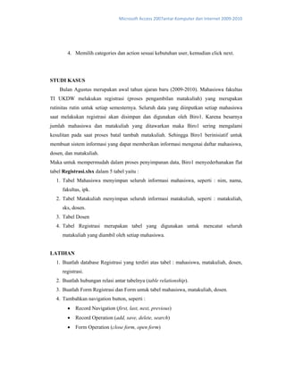 Microsoft Access 2007antar Komputer dan Internet 2009‐2010 
4. Memilih categories dan action sesuai kebutuhan user, kemudian click next.
STUDI KASUS
Bulan Agustus merupakan awal tahun ajaran baru (2009-2010). Mahasiswa fakultas
TI UKDW melakukan registrasi (proses pengambilan matakuliah) yang merupakan
rutinitas rutin untuk setiap semesternya. Seluruh data yang diinputkan setiap mahasiswa
saat melakukan registrasi akan disimpan dan digunakan oleh Biro1. Karena besarnya
jumlah mahasiswa dan matakuliah yang ditawarkan maka Biro1 sering mengalami
kesulitan pada saat proses batal tambah matakuliah. Sehingga Biro1 berinisiatif untuk
membuat sistem informasi yang dapat memberikan informasi mengenai daftar mahasiswa,
dosen, dan matakuliah.
Maka untuk mempermudah dalam proses penyimpanan data, Biro1 menyederhanakan flat
tabel Registrasi.xlsx dalam 5 tabel yaitu :
1. Tabel Mahasiswa menyimpan seluruh informasi mahasiswa, seperti : nim, nama,
fakultas, ipk.
2. Tabel Matakuliah menyimpan seluruh informasi matakuliah, seperti : matakuliah,
sks, dosen.
3. Tabel Dosen
4. Tabel Registrasi merupakan tabel yang digunakan untuk mencatat seluruh
matakuliah yang diambil oleh setiap mahasiswa.
LATIHAN
1. Buatlah database Registrasi yang terdiri atas tabel : mahasiswa, matakuliah, dosen,
registrasi.
2. Buatlah hubungan relasi antar tabelnya (table relationship).
3. Buatlah Form Registrasi dan Form untuk tabel mahasiswa, matakuliah, dosen.
4. Tambahkan navigation button, seperti :
• Record Navigation (first, last, next, previous)
• Record Operation (add, save, delete, search)
• Form Operation (close form, open form)
 