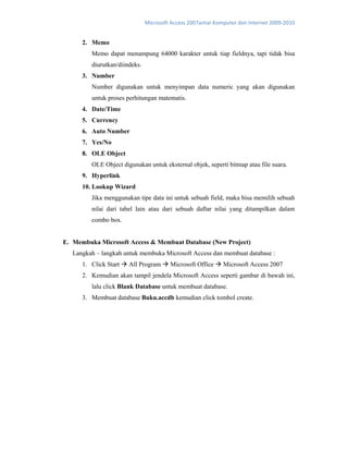 Microsoft Access 2007antar Komputer dan Internet 2009‐2010 
2. Memo
Memo dapat menampung 64000 karakter untuk tiap fieldnya, tapi tidak bisa
diurutkan/diindeks.
3. Number
Number digunakan untuk menyimpan data numeric yang akan digunakan
untuk proses perhitungan matematis.
4. Date/Time
5. Currency
6. Auto Number
7. Yes/No
8. OLE Object
OLE Object digunakan untuk eksternal objek, seperti bitmap atau file suara.
9. Hyperlink
10. Lookup Wizard
Jika menggunakan tipe data ini untuk sebuah field, maka bisa memilih sebuah
nilai dari tabel lain atau dari sebuah daftar nilai yang ditampilkan dalam
combo box.
E. Membuka Microsoft Access & Membuat Database (New Project)
Langkah – langkah untuk membuka Microsoft Access dan membuat database :
1. Click Start All Program Microsoft Office Microsoft Access 2007
2. Kemudian akan tampil jendela Microsoft Access seperti gambar di bawah ini,
lalu click Blank Database untuk membuat database.
3. Membuat database Buku.accdb kemudian click tombol create.
 