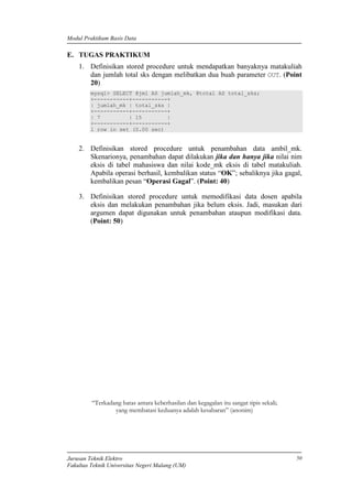 Modul Praktikum Basis Data
Jurusan Teknik Elektro
Fakultas Teknik Universitas Negeri Malang (UM)
50
E. TUGAS PRAKTIKUM
1. Definisikan stored procedure untuk mendapatkan banyaknya matakuliah
dan jumlah total sks dengan melibatkan dua buah parameter OUT. (Point
20)
mysql> SELECT @jml AS jumlah_mk, @total AS total_sks;
+-----------+-----------+
| jumlah_mk | total_sks |
+-----------+-----------+
| 7 | 15 |
+-----------+-----------+
1 row in set (0.00 sec)
2. Definisikan stored procedure untuk penambahan data ambil_mk.
Skenarionya, penambahan dapat dilakukan jika dan hanya jika nilai nim
eksis di tabel mahasiswa dan nilai kode_mk eksis di tabel matakuliah.
Apabila operasi berhasil, kembalikan status “OK”; sebaliknya jika gagal,
kembalikan pesan “Operasi Gagal”. (Point: 40)
3. Definisikan stored procedure untuk memodifikasi data dosen apabila
eksis dan melakukan penambahan jika belum eksis. Jadi, masukan dari
argumen dapat digunakan untuk penambahan ataupun modifikasi data.
(Point: 50)
“Terkadang batas antara keberhasilan dan kegagalan itu sangat tipis sekali;
yang membatasi keduanya adalah kesabaran” (anonim)
 