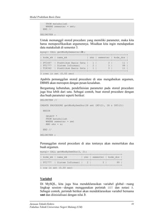 Modul Praktikum Basis Data
Jurusan Teknik Elektro
Fakultas Teknik Universitas Negeri Malang (UM)
44
FROM matakuliah
WHERE semester = smt;
END //
DELIMITER ;
Untuk memanggil stored procedure yang memiliki parameter, maka kita
harus menspesifikasikan argumennya. Misalkan kita ingin mendapatkan
data matakuliah di semester 3.
mysql> CALL getMhsBySemester(3);
+---------+----------------------+-----+----------+----------+
| kode_mk | nama_mk | sks | semester | kode_dos |
+---------+----------------------+-----+----------+----------+
| PTI447 | Praktikum Basis Data | 1 | 3 | 11 |
| PTI777 | Sistem Informasi | 2 | 3 | 99 |
| TIK342 | Praktikum Basis Data | 1 | 3 | 11 |
+---------+----------------------+-----+----------+----------+
3 rows in set (0.00 sec)
Apabila pemanggilan stored procedure di atas mengabaikan argumen,
DBMS akan merespon dengan pesan kesalahan.
Bergantung kebutuhan, pendefinisian parameter pada stored procedure
juga bisa lebih dari satu. Sebagai contoh, buat stored procedure dengan
dua buah parameter seperti berikut:
DELIMITER //
CREATE PROCEDURE getMhsBySemSks(IN smt INT(2), IN s INT(2))
BEGIN
SELECT *
FROM matakuliah
WHERE semester = smt
AND sks = s;
END //
DELIMITER ;
Pemanggilan stored procedure di atas tentunya akan memerlukan dua
buah argumen.
mysql> CALL getMhsBySemSks(3, 2);
+---------+------------------+-----+----------+----------+
| kode_mk | nama_mk | sks | semester | kode_dos |
+---------+------------------+-----+----------+----------+
| PTI777 | Sistem Informasi | 2 | 3 | 99 |
+---------+------------------+-----+----------+----------+
1 row in set (0.00 sec)
Variabel
Di MySQL, kita juga bisa mendeklarasikan variabel global—ruang
lingkup session—dengan menggunakan perintah SET dan notasi @.
Sebagai contoh, perintah berikut akan mendeklarasikan variabel bernama
smt dan diinisialisasi dengan nilai 3.
 