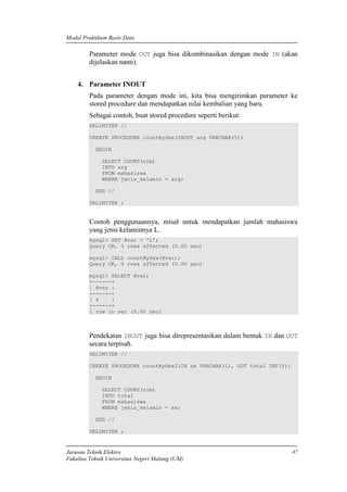 Modul Praktikum Basis Data
Jurusan Teknik Elektro
Fakultas Teknik Universitas Negeri Malang (UM)
47
Parameter mode OUT juga bisa dikombinasikan dengan mode IN (akan
dijelaskan nanti).
4. Parameter INOUT
Pada parameter dengan mode ini, kita bisa mengirimkan parameter ke
stored procedure dan mendapatkan nilai kembalian yang baru.
Sebagai contoh, buat stored procedure seperti berikut:
DELIMITER //
CREATE PROCEDURE countBySex(INOUT arg VARCHAR(5))
BEGIN
SELECT COUNT(nim)
INTO arg
FROM mahasiswa
WHERE jenis_kelamin = arg;
END //
DELIMITER ;
Contoh penggunaannya, misal untuk mendapatkan jumlah mahasiswa
yang jenis kelaminnya L.
mysql> SET @var = 'L';
Query OK, 0 rows affected (0.00 sec)
mysql> CALL countBySex(@var);
Query OK, 0 rows affected (0.00 sec)
mysql> SELECT @var;
+------+
| @var |
+------+
| 4 |
+------+
1 row in set (0.00 sec)
Pendekatan INOUT juga bisa direpresentasikan dalam bentuk IN dan OUT
secara terpisah.
DELIMITER //
CREATE PROCEDURE countBySex2(IN sx VARCHAR(1), OUT total INT(5))
BEGIN
SELECT COUNT(nim)
INTO total
FROM mahasiswa
WHERE jenis_kelamin = sx;
END //
DELIMITER ;
 