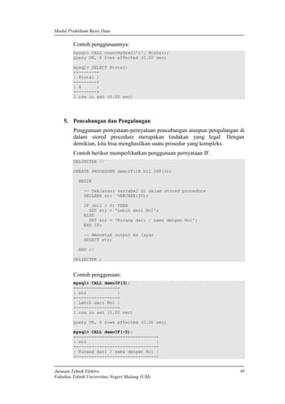 Modul Praktikum Basis Data
Jurusan Teknik Elektro
Fakultas Teknik Universitas Negeri Malang (UM)
48
Contoh penggunaannya:
mysql> CALL countBySex2('L', @total);
Query OK, 0 rows affected (0.00 sec)
mysql> SELECT @total;
+--------+
| @total |
+--------+
| 4 |
+--------+
1 row in set (0.00 sec)
5. Pencabangan dan Pengulangan
Penggunaan pernyataan-pernyataan pencabangan ataupun pengulangan di
dalam stored procedure merupakan tindakan yang legal. Dengan
demikian, kita bisa menghasilkan suatu prosedur yang kompleks.
Contoh berikut memperlihatkan penggunaan pernyataan IF.
DELIMITER //
CREATE PROCEDURE demoIF(IN bil INT(3))
BEGIN
-- Deklarasi variabel di dalam stored procedure
DECLARE str VARCHAR(30);
IF (bil > 0) THEN
SET str = 'Lebih dari Nol';
ELSE
SET str = 'Kurang dari / sama dengan Nol';
END IF;
-- Mencetak output ke layar
SELECT str;
END //
DELIMITER ;
Contoh penggunaan:
mysql> CALL demoIF(3);
+----------------+
| str |
+----------------+
| Lebih dari Nol |
+----------------+
1 row in set (0.00 sec)
Query OK, 0 rows affected (0.00 sec)
mysql> CALL demoIF(-5);
+-------------------------------+
| str |
+-------------------------------+
| Kurang dari / sama dengan Nol |
+-------------------------------+
 