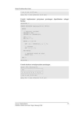 Modul Praktikum Basis Data
Jurusan Teknik Elektro
Fakultas Teknik Universitas Negeri Malang (UM)
49
1 row in set (0.00 sec)
Query OK, 0 rows affected (0.00 sec)
Contoh implementasi pernyataan perulangan diperlihatkan sebagai
berikut:
DELIMITER //
CREATE PROCEDURE demoLoop(IN bil INT(3))
BEGIN
-- Deklarasi variabel
DECLARE x INT;
DECLARE str VARCHAR(50);
SET x = 1;
SET str = '';
WHILE x <= bil DO
SET str = CONCAT(str, x, ', ');
-- Inkremen
SET x = x + 1;
END WHILE;
-- Mencetak output ke layar
SELECT str;
END //
DELIMITER ;
Contoh eksekusi stored procedure perulangan.
mysql> CALL demoLoop(9);
+-----------------------------+
| str |
+-----------------------------+
| 1, 2, 3, 4, 5, 6, 7, 8, 9, |
+-----------------------------+
1 row in set (0.00 sec)
Query OK, 0 rows affected (0.00 sec)
 