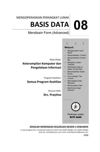 MENGOPERASIKAN PERANGKAT LUNAK 
BASIS DATA 08 Mendisain Form (Advanced) 
Mata Diklat: 
Keterampilan Komputer dan 
Pengelolaan Informasi 
Program Keahlian: 
Semua Program Keahlian 
Disusun Oleh: 
Drs. Prayitno 
   
Meliputi: 
» Menggunakan Input 
Mask 
» Menambahkan Tombol 
» Menambahkan Combo 
Box 
» Mengatur Urutan 
Tabulasi 
» Membatasi Data di 
dalam Combo Box 
» Menambahkan Kotak 
Group 
» Form dengan Tab 
Control 
» Memvalidasi Data 
Masukan 
» Memproteksi Field 
» Memformat Digit 
Desimal 
 
Perkiraan waktu 
8x45 menit 
SEKOLAH MENENGAH KEJURUAN NEGERI 2 KEBUMEN 
Jl. Joko Sangkrip Kom.1 Sumberadi, Kebumen 54315 Telp. (0287) 381801, Fax. (0287) 381802 
web site: smkn2kebumen.com, email: smkn2kebumen@yahoo.com 
2008 
 
 