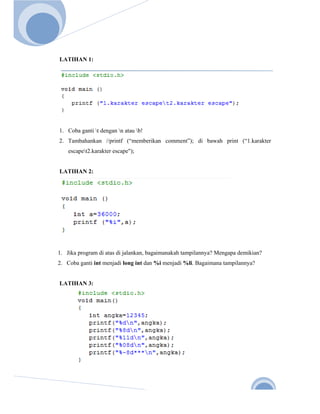  
       
Nov. 2 




          LATIHAN 1:




          1. Coba ganti t dengan n atau b!
          2. Tambahankan //printf (“memberikan comment”); di bawah print (“1.karakter
              escapet2.karakter escape");


          LATIHAN 2:




          1. Jika program di atas di jalankan, bagaimanakah tampilannya? Mengapa demikian?
          2. Coba ganti int menjadi long int dan %i menjadi %li. Bagaimana tampilannya?


          LATIHAN 3:




                                                                                          10 
 