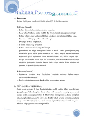 
       
Nov. 2 




      A. Pengenalan
          Bahasa C diciptakan oleh Dennis Ritchie tahun 1972 di Bell Laboratories.


          Kelebihan Bahasa C:
          - Bahasa C tersedia hampir di semua jenis computer.
          - Kode bahasa C sifatnya adalah portable dan fleksibel untuk semua jenis computer.
          - Bahasa C hanya menyediakan sedikit kata-kata kunci. hanya terdapat 32 kata kunci.
          - Proses executable program bahasa C lebih cepat
          - Dukungan pustaka yang banyak.
          - C adalah bahasa yang terstruktur
          - Bahasa C termasuk bahasa tingkat menengah
            penempatan ini hanya menegaskan bahwa c bukan bahasa pemrograman yang
            berorientasi pada mesin. yang merupakan ciri bahasa tingkat rendah. melainkan
            berorientasi pada obyek tetapi dapat dinterprestasikan oleh mesin dengan cepat.
            secepat bahasa mesin. inilah salah satu kelebihan c yaitu memiliki kemudahan dalam
            menyusun programnya semudah bahasa tingkat tinggi namun dalam mengesekusi
            program secepat bahasa tingkat rendah.


          Kekurangan Bahasa C:
          - Banyaknya     operator   serta     fleksibilitas   penulisan   program   kadang-kadang
            membingungkan pemakai.
          - Bagi pemula pada umumnya akan kesulitan menggunakan pointer.


      B. MENGKOMPILASI PROGRAM
          Suatu source program C baru dapat dijalankan setelah melalui tahap kompilasi dan
          penggabungan. Tahap kompilasi dimaksudkan untuk memeriksa source-program sesuai
          dengan kaidah-kaidah yang berlaku di dalam bahasa pemrograman C. Tahap kompilasi
          akan menghasilkan relocatable object file. File-file objek tersebut kemudian digabung
          dengan perpustakaan-fungsi yang sesuai. untuk menghasilkan suatu executable-program.
          Shortcut yang digunakan untuk mengkompile:




                                                                                               2 
 