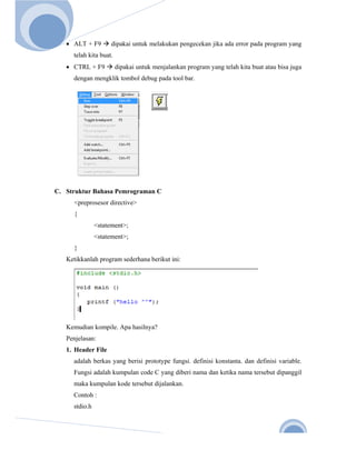  
       
Nov. 2 

          • ALT + F9        dipakai untuk melakukan pengecekan jika ada error pada program yang
            telah kita buat.
          • CTRL + F9          dipakai untuk menjalankan program yang telah kita buat atau bisa juga
            dengan mengklik tombol debug pada tool bar.




      C. Struktur Bahasa Pemrograman C
            <preprosesor directive>
            {
                      <statement>;
                      <statement>;
            }
          Ketikkanlah program sederhana berikut ini:




          Kemudian kompile. Apa hasilnya?
          Penjelasan:
          1. Header File
            adalah berkas yang berisi prototype fungsi. definisi konstanta. dan definisi variable.
            Fungsi adalah kumpulan code C yang diberi nama dan ketika nama tersebut dipanggil
            maka kumpulan kode tersebut dijalankan.
            Contoh :
            stdio.h



                                                                                                3 
 