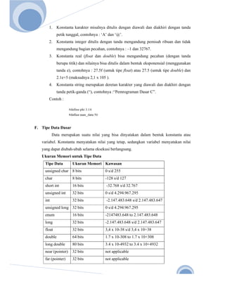  
       
Nov. 2 

              1.   Konstanta karakter misalnya ditulis dengan diawali dan diakhiri dengan tanda
                   petik tunggal, contohnya : ‘A’ dan ‘@’.
              2.   Konstanta integer ditulis dengan tanda mengandung pemisah ribuan dan tidak
                   mengandung bagian pecahan, contohnya : –1 dan 32767.
              3.   Konstanta real (float dan double) bisa mengandung pecahan (dengan tanda
                   berupa titik) dan nilainya bisa ditulis dalam bentuk eksponensial (menggunakan
                   tanda e), contohnya : 27.5f (untuk tipe float) atau 27.5 (untuk tipe double) dan
                   2.1e+5 (maksudnya 2,1 x 105 ).
              4.   Konstanta string merupakan deretan karakter yang diawali dan diakhiri dengan
                   tanda petik-ganda (“), contohnya :“Pemrograman Dasar C”.
              Contoh :




      F. Tipe Data Dasar
                 Data merupakan suatu nilai yang bisa dinyatakan dalam bentuk konstanta atau
          variabel. Konstanta menyatakan nilai yang tetap, sedangkan variabel menyatakan nilai
          yang dapat diubah-ubah selama eksekusi berlangsung.
          Ukuran Memori untuk Tipe Data
           Tipe Data        Ukuran Memori Kawasan
           unsigned char 8 bits                 0 s/d 255
           char             8 bits              -128 s/d 127
           short int        16 bits             -32.768 s/d 32.767
           unsigned int     32 bits             0 s/d 4.294.967.295
           int              32 bits             -2.147.483.648 s/d 2.147.483.647
           unsigned long 32 bits                0 s/d 4.294.967.295
           enum             16 bits             -2147483.648 to 2.147.483.648
           long             32 bits             -2.147.483.648 s/d 2.147.483.647
           float            32 bits             3,4 x 10-38 s/d 3,4 x 10+38
           double           64 bits             1.7 x 10-308 to 1.7 x 10+308
           long double      80 bits             3.4 x 10-4932 to 3.4 x 10+4932
           near (pointer)   32 bits             not applicable
           far (pointer)    32 bits             not applicable



                                                                                               6 
 