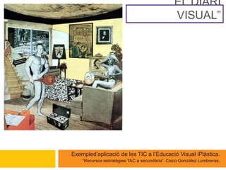 “ EL DIARI VISUAL” Exemple d’aplicació de les TIC a l’Educació Visual i Plàstica. “ Recursos i estratègies TAC a secundària”. Cisco González Lumbreras. 