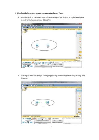 I. Membuat jaringan peer-to-peer menggunakan Packet Tracer :

   1.    Ambil 2 buah PC dari select device box pada bagian end devices ke logical workspace
        seperti terlihat pada gambar dibawah ini :




   2. Hubungkan 2 PC tadi dengan kabel yang sesuai (kabel cross) pada masing-masing port
      Ethernet




                                               2
 