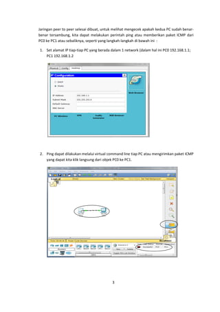 Jaringan peer to peer selesai dibuat, untuk melihat mengecek apakah kedua PC sudah benar-
benar tersambung, kita dapat melakukan perintah ping atau memberikan paket ICMP dari
PC0 ke PC1 atau sebaliknya, seperti yang langkah-langkah di bawah ini :

1. Set alamat IP tiap-tiap PC yang berada dalam 1 network (dalam hal ini PC0 192.168.1.1;
   PC1 192.168.1.2




2. Ping dapat dilakukan melalui virtual command line tiap PC atau mengirimkan paket ICMP
   yang dapat kita klik langsung dari objek PC0 ke PC1.




                                          3
 