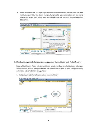 3. Selain mode realtime kita juga dapat memilih mode simulation, dimana pada saat kita
      melakukan perintah, kita dapat mengetahui prorokol yang digunakan dan apa yang
      sebenarnya terjadi pada setiap layer. Contohnya pada saat perintah ping pada gambar
      dibawah ini.




II. Membuat jaringan sederhana dengan menggunakan fitur multi user pada Packet Tracer :

  Pada aplikasi Packet Tracer kita dimungkinkan untuk membuat simulasi jaringan gabungan
  antara simulasi jaringan menggunakan Packet Tracer di 2 atau lebih PC yang saling terhubung
  dalam satu network. Contoh penggunaan:

  1. Buat jaringan sederhana lalu masukkan awan multiuser:




                                             4
 