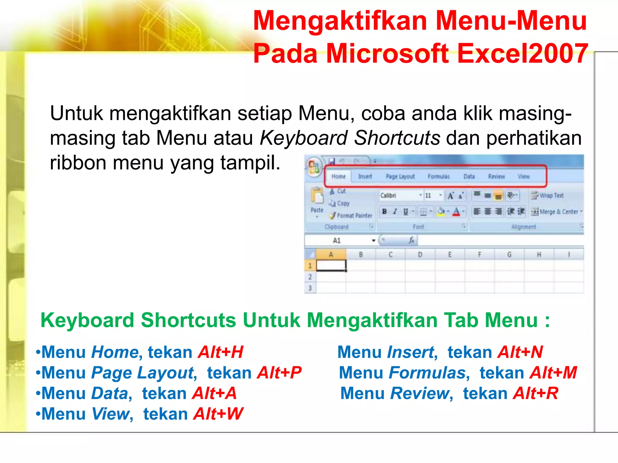 Mengaktifkan Menu-Menu
                        Pada Microsoft Excel2007

 Untuk mengaktifkan setiap Menu, coba anda klik masing-
 masing tab Menu atau Keyboard Shortcuts dan perhatikan
 ribbon menu yang tampil.




Keyboard Shortcuts Untuk Mengaktifkan Tab Menu :
•Menu Home, tekan Alt+H          Menu Insert, tekan Alt+N
•Menu Page Layout, tekan Alt+P   Menu Formulas, tekan Alt+M
•Menu Data, tekan Alt+A          Menu Review, tekan Alt+R
•Menu View, tekan Alt+W
 