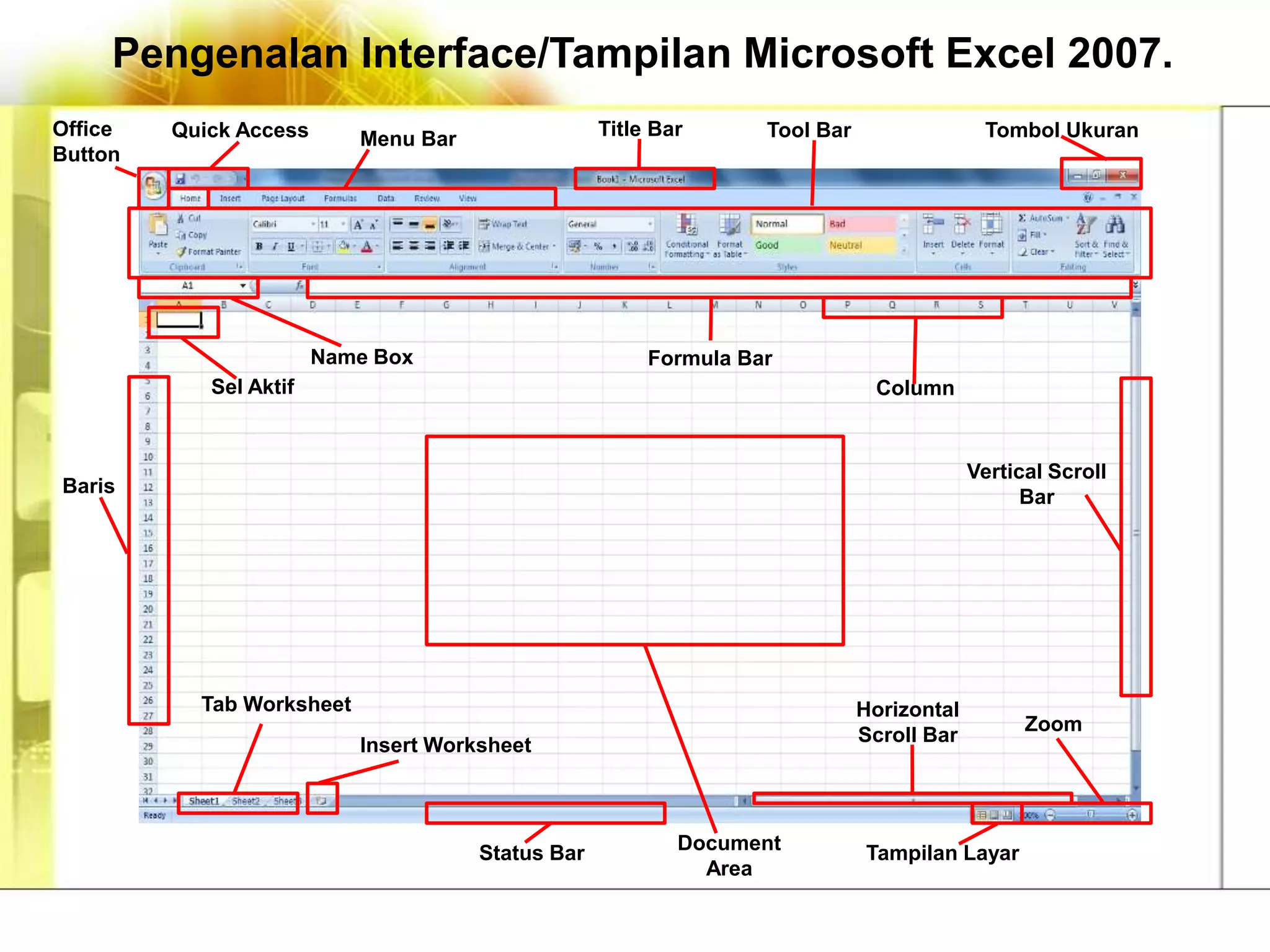 Pengenalan Interface/Tampilan Microsoft Excel 2007.
Office   Quick Access      Menu Bar                Title Bar      Tool Bar                 Tombol Ukuran
Button




                        Name Box                        Formula Bar
            Sel Aktif                                                         Column


                                                                                          Vertical Scroll
Baris
                                                                                                Bar




           Tab Worksheet                                                     Horizontal
                                                                                                Zoom
                           Insert Worksheet                                  Scroll Bar




                                      Status Bar           Document          Tampilan Layar
                                                             Area
 