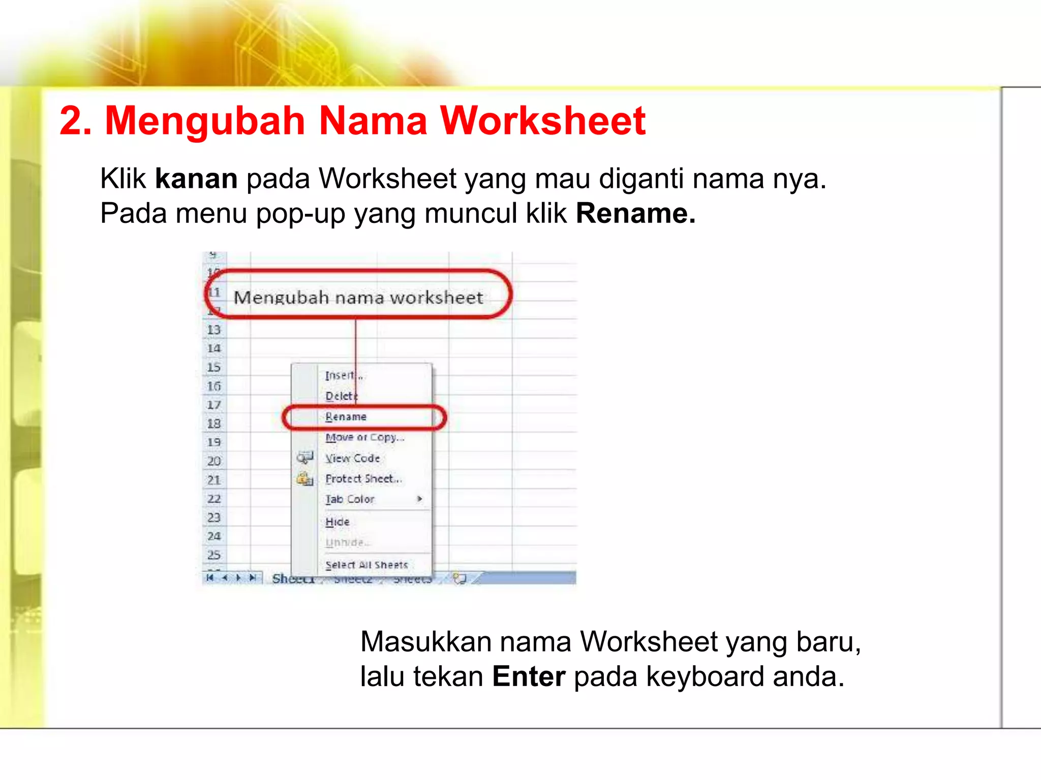 2. Mengubah Nama Worksheet
 Klik kanan pada Worksheet yang mau diganti nama nya.
 Pada menu pop-up yang muncul klik Rename.




                   Masukkan nama Worksheet yang baru,
                   lalu tekan Enter pada keyboard anda.
 