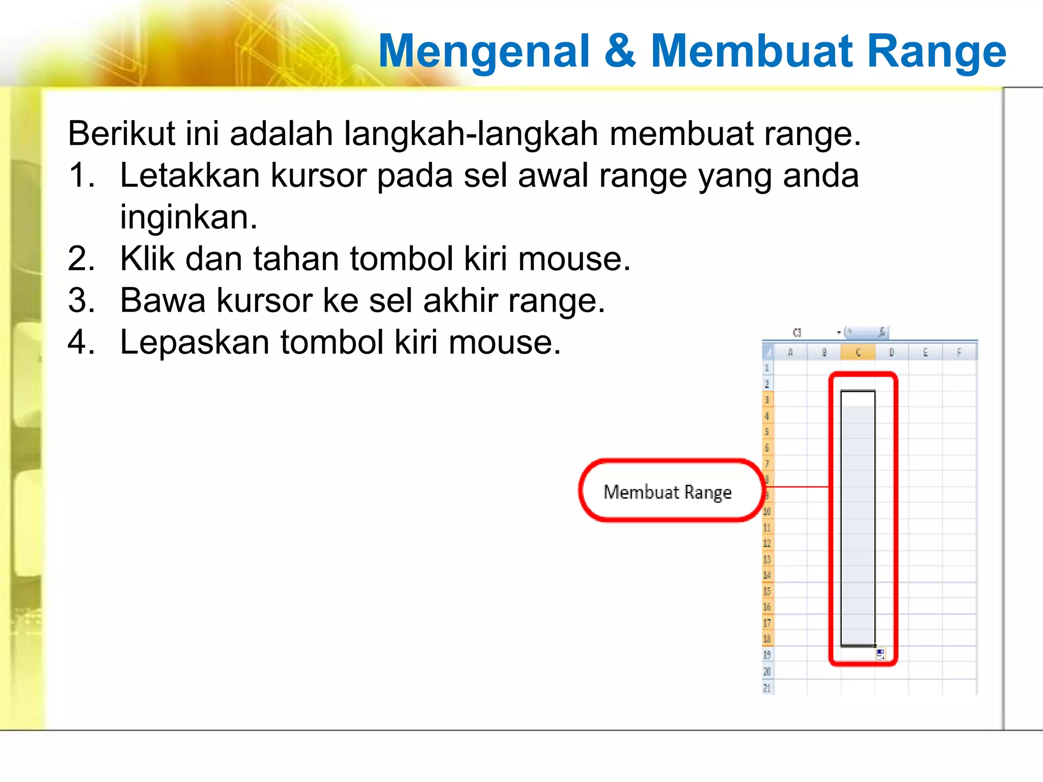 Mengenal & Membuat Range
Berikut ini adalah langkah-langkah membuat range.
1. Letakkan kursor pada sel awal range yang anda
   inginkan.
2. Klik dan tahan tombol kiri mouse.
3. Bawa kursor ke sel akhir range.
4. Lepaskan tombol kiri mouse.
 