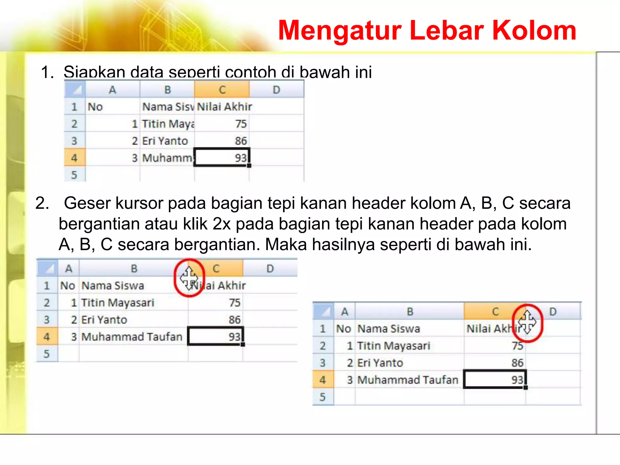 Mengatur Lebar Kolom
1. Siapkan data seperti contoh di bawah ini




2. Geser kursor pada bagian tepi kanan header kolom A, B, C secara
   bergantian atau klik 2x pada bagian tepi kanan header pada kolom
   A, B, C secara bergantian. Maka hasilnya seperti di bawah ini.
 