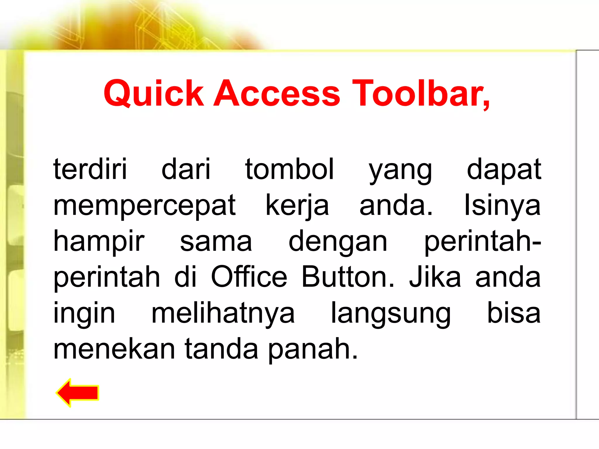 Quick Access Toolbar,

terdiri dari tombol yang dapat
mempercepat kerja anda. Isinya
hampir sama dengan perintah-
perintah di Office Button. Jika anda
ingin melihatnya langsung bisa
menekan tanda panah.
 