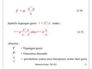 A ´u
        F =μ                                        (1.6)
              z0

Apabila tegangan geser   τ =F A         maka :

           A´ u             u
    τ =μ          atau τ =μ                          (1.7)
           z0 ´ A           z0

dimana :
   τ       = Tegangan geser
   μ       = Viskositas dinamik
   u
           = perubahan sudut atau kecepatan sudut dari garis
   z0
                     Mekanika Fluida - TEP 201               11
 