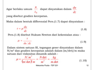u                             du
Agar berlaku umum              dapat dinyatakan dalam
                          z0                            dz
yang disebut gradien kecepatan.

Maka dalam bentuk differensial Pers.(1.7) dapat dinyatakan :

              du
       τ =μ                                                   (1.8)
              dz
 Pers.(1.8) disebut Hukum Newton dari kekentalan atau :
               τ
        μ =                                                  (1.9)
              du dz
Dalam sistem satuan SI, tegangan geser dinyatakan dalam
N/m2 dan gradien kecepatan adalah dalam (m/det)/m maka
satuan dari viskositas dinamik adalah :
                      2
            N m       N det    kg
       μ=           =       =
          (m det ) m m 2      m. det                         (1.10)
                           Mekanika Fluida - TEP 201                 12
 